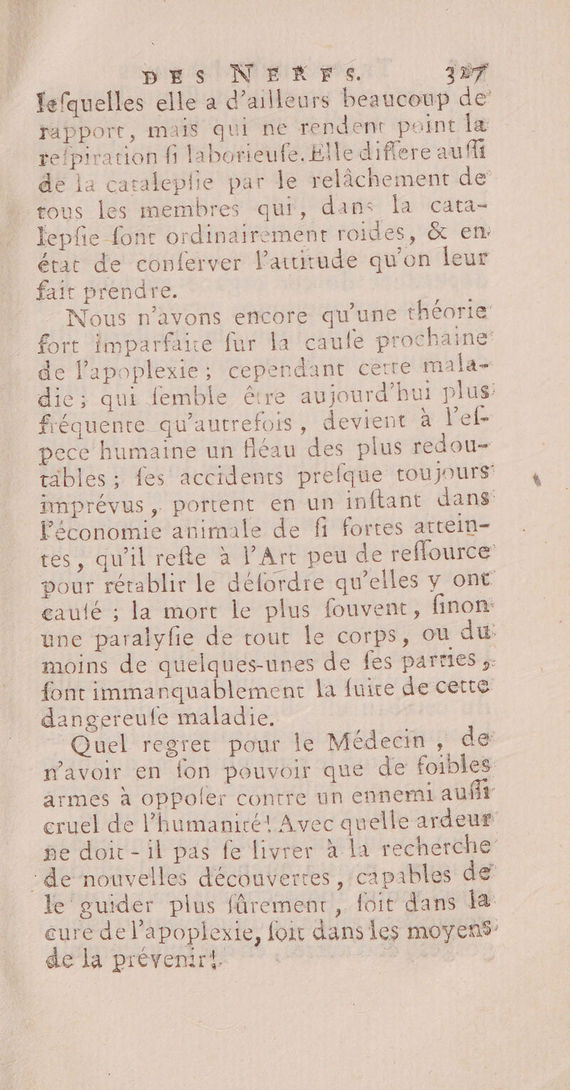 fefquelles elle a d’ailleurs beaucoup de rapport, mais qui ne rendent point la re/piration fi laborieufe. Elle difere au fi de la cataleplie par le relâchement de tous les membres qui, dans la cata- fepfe font ordinairement roides, &amp; en: état de conferver l’auirude qu'on leur fait prendre. Nous n'avons encore qu'une théorie fort imparfaie fur la caufe prochaine de l'apoplexie; cependant cerre mala- die; qui femble étre aujourd’hui plus: fréquente qu'autrefois, devient à l’ef- pece humaine un fléau des plus redou- täbles ; fes accidents prefque toujours imprévus, portent en un inftant dans Féconomie animale de fi fortes artein- tes, qu'il refte à l’Art peu de reflource pour rétablir le défordre qu’elles y ont gaulé ; la mort le plus fouvent, finon: une paralyfie de rout le corps, ou du: moins de quelques-unes de fes parties s: font immanquablement la fuire de cette dangereufe maladie. Quel regret pour le Médecin, de mavoir en fon pouvoir que de foibles armes à oppoler contre un ennemi auft cruel de l'humanité! Avec quelle ardeur ne doit-il pas fe livrer à la recherche :de nouvelles découvertes, capables de le guider plus fûrement, foit dans KR eure de l’apoplexie, foir dans les moyens: de la prévenir.