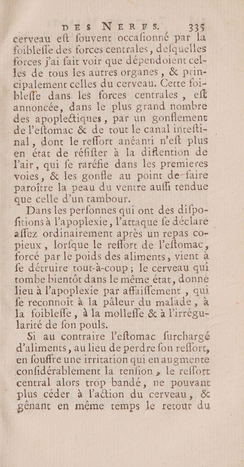 cerveau elt fouvent occafionné par la foibleffe des forces centrales, delquelles forces j'ai fait voir que dépendoient cel- les de trous les autres organes , &amp; prin- cipalement celles du cerveau. Certe foi- bleffe dans les forces centrales , eft annoncée, dans le plus grand nombre des apopleétiques, par un gonflement de Peftomac &amp; de tout le canal intefti- nal, dont le reffort anéanti n’eit plus en état de réfifter à la diflention de Pair, qui fe raréfñie dans les premieres voies, &amp; les gonfle au point de-faire paroître la peau du ventre aufli tendue que celle d’un tambour. Dans les perfonnes qui ont des difpo- fitions à l’'apoplexie, l'attaque fe déclare affez ordinairement après un repas Co- pieux , lorfque le reflort de l’eftomac, forcé par le poids des aliments, vient à fe détruire tout-à-coup; le cerveau qui tombe bientôt dans le même état, donne lieu à l’apoplexie par affaiflement , qui fe reconnoît à la pâleur du malade, à la foiblefle , à la mollefle &amp; à l’irrégu- larité de fon pouls. Si au contraire l’eftomac furchargé d'aliments, au lieu de perdre fon refort, en fouffre une irritation qui enaugmente confidérablement la tenfion , le reffort central alors trop bandé, ne pouvant plus céder à lation du cerveau, &amp; génant en même temps le retour du