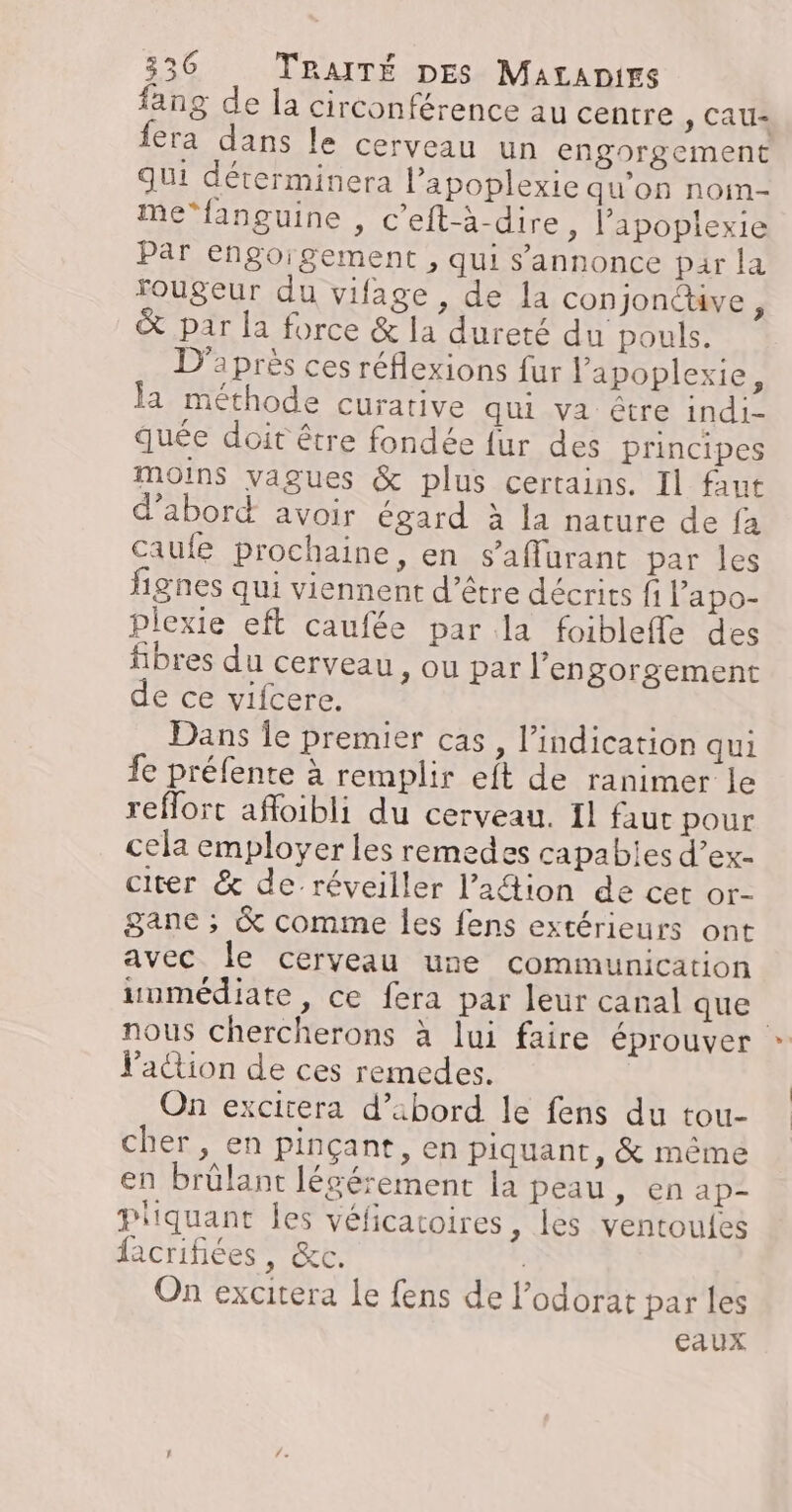 fang de la circonférence au centre ) CAU= fera dans le cerveau un engorgement qui déterminera l’apoplexie qu'on nom- me‘fanguine , c'eft-à-dire, l’apoplexie Par engoigement , qui s'annonce par la fougeur du vifage , de la conjonctive j &amp; par la force &amp; la dureté du pouls. D'après ces réflexions {ur lapoplexie, la méthode curative qui va être indi- quée doit être fondée fur des principes moins vagues &amp; plus certains. Il faut d'abord avoir égard à la nature de fa caule prochaine, en s’affurant par les fignes qui viennent d’être décrits fi lapo- plexie eft caufée par la foibleffe des fibres du cerveau, ou par l’engorgement de ce vifcere. Dans Îe premier cas, l'indication qui fe préfente à remplir eft de ranimer le reflort afloibli du cerveau. 11 faut pour cela employer les remedes capabies d’ex- citer &amp; de-réveiller l’ation de cet or- gane ; &amp; comme les fens extérieurs ont avec le cerveau une communication uumédiate, ce fera par leur canal que nous chercherons à lui faire éprouver l'action de ces remedes. On excitera d’abord le fens du tou- cher , en pinçant, en piquant, &amp; même en brülant légérement la peau ÉNADE Pliquant Îles véficatoires, les ventoulfes facrifiées, &amp;c. | On excitera le fens de l’odorat par les eaux