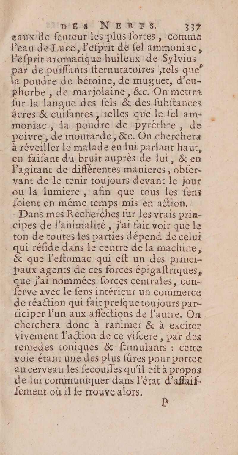 eaux de fenteur les plus fortes , comme Peau de Luce, lefprit de fel ammoniac, _Pefprit aromatique huileux de Sylvius par de puiffants fternuratoires ,tels que” la poudre de bétoine, de muguet, d’eu- phorbe , de marjolaine, &amp;c. On mettra {ur la langue des fels &amp;-des fubftances âcres &amp; cuifantes, telles que le {el am- moniac:, da poudre de pyrèthre, de poivre, de moutarde , &amp;c. On cherchera à réveiller le malade en lui parlant haut, en faifant du bruit auprès de lui, &amp; en l'agitanc de différentes manieres, obfer- vant de le tenir toujours devant le jour ou la fumiere , afin que tous les fens foient en même temps mis en action. Dans mes Recherches {ur les vrais prin- cipes de l’animalité , J'ai fait voir que le ton de toutes les parties dépend de celui . qui réfide dans le centre de la machine, &amp; que l’eftomac qui eft un des princi- paux agents de ces forces épigaftriques, que j'ai nommées forces centrales, con- ferve avec le fens intérieur un commerce de réaction qui fait prefquetoujours par- ticiper l’un aux affections de l’autre. On cherchera donc à ranimer &amp; à exciter vivement l’action de ce vifcere , par des remedes toniques &amp; ftimulants : cette voie étant une des plus füres pour porter au cerveau les fecoufles qu’il eft à propos de lui communiquer dans l’état d’affaif- fement où il fe trouve alors,