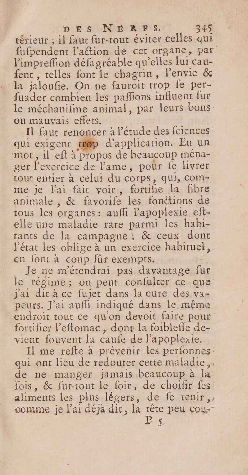 térieur ; il faut fur-tout éviter celles qui fufpendent l’aétion de cet organe, pat limpreffion défagréable qu’elles lui cau- {ent , telles font le chagrin, l’envie &amp; la jaloufie. On ne fauroit trop fe per- _fuader combien les paflions influent fur le méchanifme animal, par leurs bons ou mauvais effets. Il faut renoncer à l'étude des {ciences qui exigent tp d'application. En un mot, il eft à propos de beaucoup ména- ger l'exercice de l'ame, pour fe livrer tout entier à celui du corps, qui, com- me je l'ai fait voir, fortiñe la fibre animale , &amp; favorife les fonétions de tous les organes: aufli l’apoplexie eft- elle une maladie rare parmi les habi- tants de la campagne ; &amp; ceux dont l'état les oblige à un exercice habituel, en font à coup für exempts. - Je ne m'étendrai pas davantage fu le régime; on peut confulter ce que j'ai ditace fujet dans la cure des va- peurs. J'ai aufi indiqué dans le même endroit tout ce qu'on devoit faire pour fortifier l’eflomac, dont la foiblefle de- vient fouvent la cauie de l’apoplexie. Il me refte à prévenir les perfonnes: qui ont lieu de redouter cette maladie; de ne manger jamais beaucoup à la fois, &amp; fur-rout le foir, de choifir fes: aliments les plus légers, de fe tenir: comme je l'ai déjà dit, la tête peu cou-- | ls x,