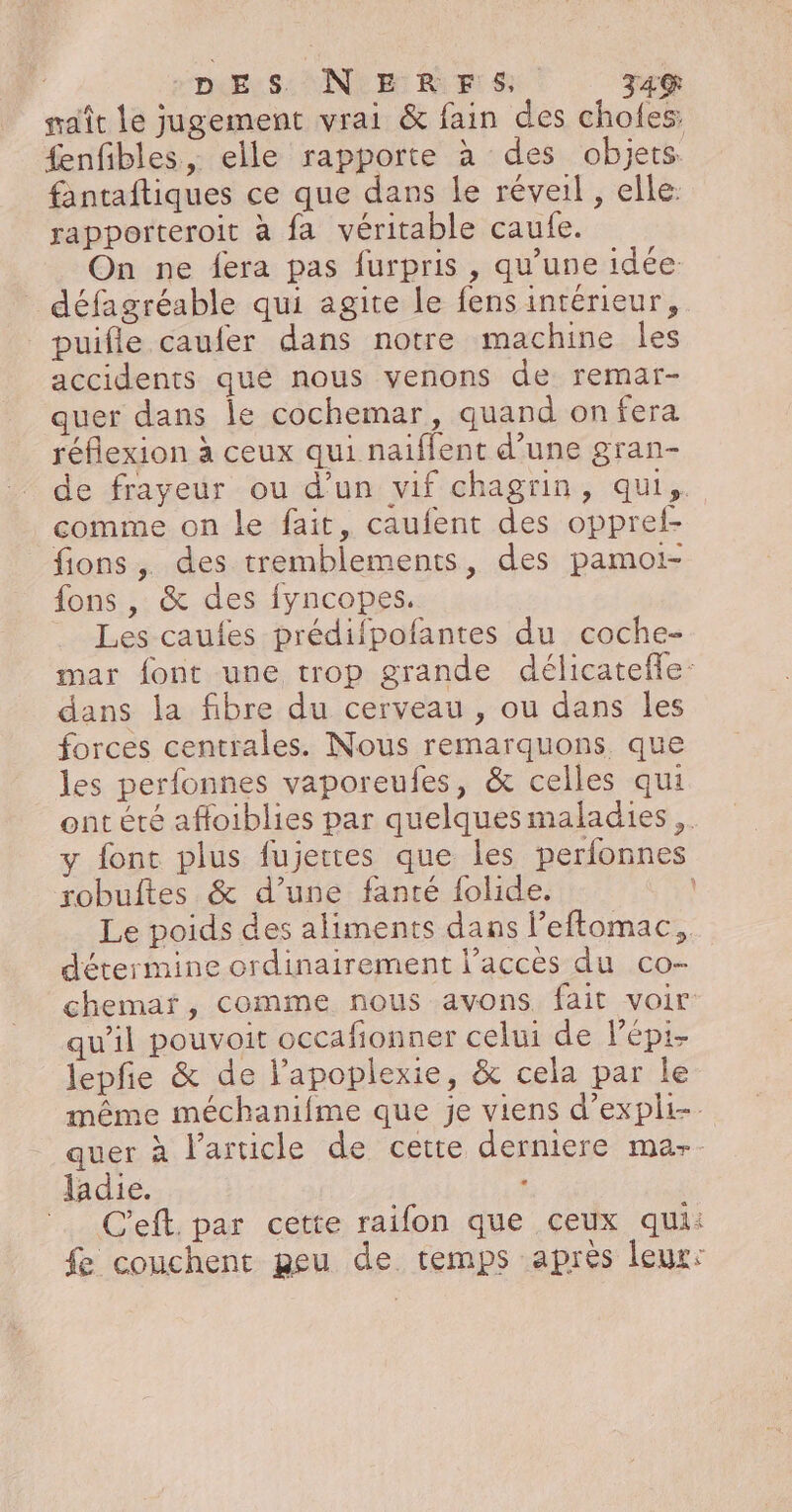 sait Le jugement vrai &amp; fain des choles: fenfibles, elle rapporte à des objets fantaftiques ce que dans le réveil , elle: rapporteroit à fa véritable caufe. On ne fera pas furpris , qu’une idée défagréable qui agite le fens intérieur, puifle caufer dans notre machine Îles accidents qué nous venons de remar- quer dans le cochemar, quand onfera réflexion à ceux qui naiffent d’une gran- de frayeur ou d'un vif chagrin, qui, comme on le fait, caufent des opprel- fions, des tremblements, des pamoi- {ons , &amp; des fyncopes. Les caufes prédifpofantes du coche- mar font une trop grande délicatefle: dans la fibre du cerveau , ou dans les forces centrales. Nous remarquons que les perfonnes vaporeufes, &amp; celles qui ont été affoiblies par quelques maladies, y fonc plus fujettes que les perfonnes robuftes &amp; d’une fanté folide. Le poids des aliments dans l’eftomac, détermine ordinairement l’accès du co- chemar, comme nous avons fait voir qu’il pouvoit occafionner celui de Pépi- lJepfie &amp; de l’apoplexie, &amp; cela par le même méchanifme que je viens d’expli-. quer à l’article de cette derniere mar. ladie. C'eft. par cette raifon que ceux qui: fe couchent geu de temps après leur: