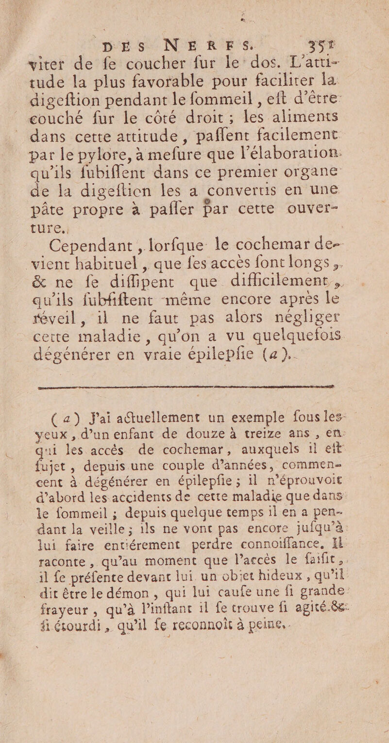 Ë Æ.. DES NERFS. 25T viter de fe coucher fur le dos. L'atti- tude la plus favorable pour faciliter la digeftion pendant le fommeil , eit d’être couché fur le côté droit ; les aliments dans cette attitude , paflent facilement par le pylore, à mefure que l'élaboration: qu'ils fubifflent dans ce premier organe de la digeftion les a convertis en une pâte propre à pafler Par cette ouver- ture. Cependant , lorfque le cochemar de- vient habituel , que fes accès font longs ,. &amp; ne fe diffipent que difficilement qu'ils fubfftent même encore apres le réveil, il ne faut pas alors négliger cette maladie, qu’on a vu quelquefois dégénérer en vraie épilepfe (a).. (a) Jai actuellement un exemple fous les- yeux , d’un enfant de douze à treize ans , en: qui les accés de cochemar, auxquels il eit fujet, depuis une couple d'années, commen- cent à dégénérer en épilepfie ; il n’éprouvoit d’abord les accidents de cette maladie que dans le fommeil ; depuis quelque temps il en a pen- dant la veille; ils ne vont pas encore jufqu’à lui faire entiérement perdre connoïffance, El raconte , qu’au moment que l'accès le faifit, il fe préfente devant lui un obiet hideux, qu’il dit être le démon , qui lui caufe une fi grande frayeur , qu’à l’inflanc il fe trouve fi agité.8c: fi étourdi, qu’il fe reconnoit à peine.