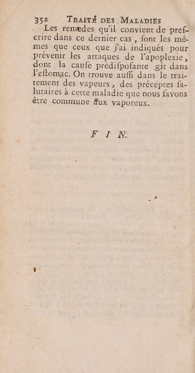 Les remedes qu'il convient de pref- crire dans ce dernier cas, font les mé- mes que ceux que J'ai indiqués pour prévenir les attaques de l’apoplexie, dont la caufe prédifpofante git dans Feftomac. On trouve aufli dans le trai- tement des vapeurs, des préceptes fa- futaires à cette maladie que nous favons être commune #ux vaporeux. F TI N: