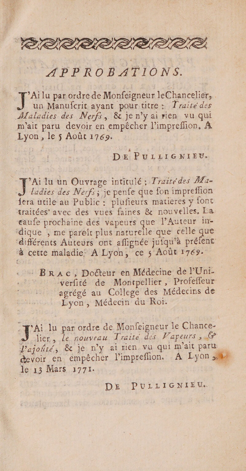 APPROBATIONS. : É lu par ordre de Monfeigneur leChancelier, un Manufcrit ayant pour titre: Traité des Maladies des Nerfs, &amp; je n’yai#en vu qui m'ait paru devoir en empêcher l’impreffion, À Lyon, le $ Août 1769. ñ DE PuLiLIGNIEU. ’Ai lu un Ouvrage intitulé; Traité des A - Ladies des Nerf ; je penfe que fon impreflion fera utile au Public: plufieurs matieres y font traitées’ avec des vues faines &amp; nouvelles. La. eaufe prochaine des vapeurs que l’Auteur in- dique , me pareïît plus naturelle que celle que ‘différents Auteurs ont affignée jufqu’à prélent à cette maladie: À Lyon, ce 5 AOÛt 1769. . + BRAc, Docteur en Médecine de l'Uni- Es verfité de Montpellier, Profeffeur agrégé au College des Médecins de Lyon, Médecin du Roi. à fe lu par ordre de Monfeigneur le Chance- a) lier, le nouveau Traité des. Vapeurs , © Pajoñté, &amp; je ny ai rien. Vu qui m'ait paru. devoir en empêcher l’impreflion. - A Lyon 34 le 13 Mars 3771. 7 DE PULLIGNIEU..