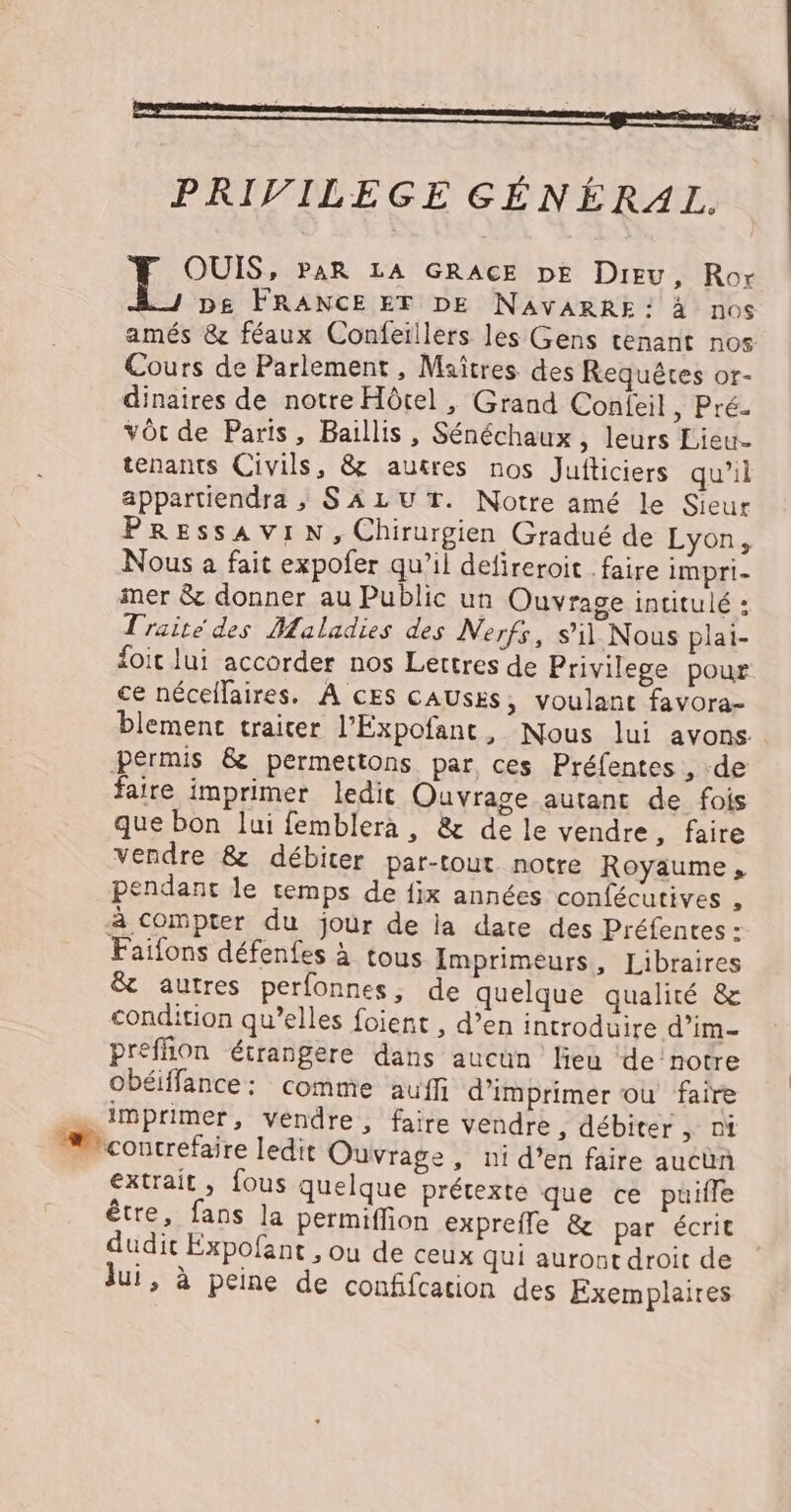 PRIVILEGE GÉNÉRAL. OUIS, PAR LA GRACE DE Dieu, Ror D£ FRANCEET DE NAVARRE: à nos amés &amp; féaux Confeillers les Gens tenant nos Cours de Parlement, Maîtres des Requêtes or- dinaires de notre Hôtel , Grand Confeil Pré. vôt de Paris, Baïllis, Sénéchaux , leurs Lieu- tenants Civils, &amp; autres nos Jufticiers qu’il appartiendra ; SALUT. Notre amé le Sieur PREssAVIN, Chirurgien Gradué de Lyon, Nous a fait expofer qu’il defireroit faire impri- mer &amp; donner au Public un Ouvrage intitulé : Traité des Maladies des Nerfs, s'il Nous plai- foit lui accorder nos Lettres de Privilege pour ce nécellaires. À CES CAUSES, voulant favora- blemenc traiter l’Expofanc, Nous lui avons. permis &amp; permettons par, ces Préfentes , de faire imprimer ledit Ouvrage autant de fois que bon lui femblera, &amp; de le vendre ,; faire vendre &amp; débiter par-tout notre Royaume, pendant le temps de fix années confécutives , à compter du jour de ia date des Préfentes : Faifons défenfes à tous Imprimeurs, Libraires &amp; autres perfonnes, de quelque qualité &amp; condition qu’elles foient , d’en introduire d’im- preffion étrangere dans aucun lieu ‘de notre obéiffance: comme auffi d'imprimer ou faire imprimer, vendre, faire vendre, débiter , ni contrefaire ledit Ouvrage , ni d’en faire aucbn extrait, fous quelque prétexte que ce puille être, fans la permiffion exprefle &amp; par écrit dudit Expofant , ou de ceux qui aurot droit de lui, à peine de confifcation des Exemplaires