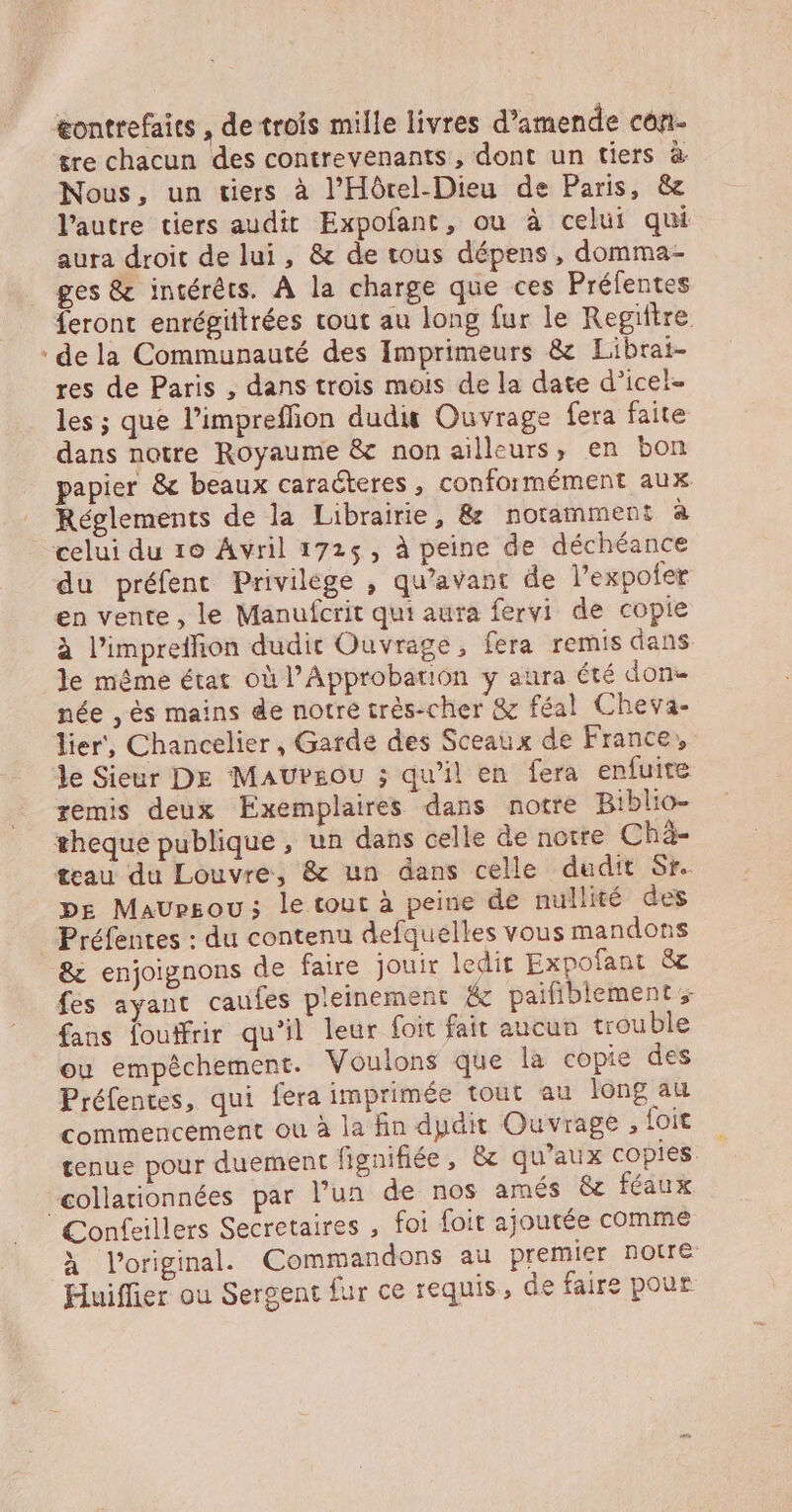 eontrefaits , de trois mille livres d’amende côn- tre chacun des contrevenants, dont un tiers à. Nous, un tiers à l’'Hôrel-Dieu de Paris, &amp; l’autre tiers audit Expofant, ou à celui qui aura droit de lui, &amp; de tous dépens, domma- ges &amp; intérêts. À la charge que ces Prélentes feront enrégittrées cout au long fur le Regittre de la Communauté des Imprimeurs &amp; Librai- res de Paris , dans trois mois de la date d’icel- les ; que l’impreffion dudis Ouvrage fera faite dans notre Royaume &amp; non ailleurs, en bon papier &amp; beaux caracteres, conformément aux Réglements de la Librairie, &amp; notamment à du préfent Privilege , qu'avant de lexpofer en vente, le Manufcrit qui aura fervi de copie à l’impreffion dudit Ouvrage, fera remis dans le même état où l’Approbation y aura été done née , ès mains de notre très-cher &amp; féal Cheva- lier, Chancelier, Garde des Sceaux de France, le Sieur De MAUPEOU ; qu'il en fera enfuite remis deux Exemplaires dans notre Biblio- pe Maursou; le tout à peine de nullité des Préfentes : du contenu defquelles vous mandons &amp; enjoignons de faire jouir ledit Expofant &amp; fes ayant caufes pleinement &amp; paifiblement fans foutfrir qu'il leur foit fait aucun trouble ou empêchement. Voulons que la copie des Préfentes, qui fera imprimée tout au long au commencement ou à la fin dpdit Ouvrage , foit tenue pour duement fignifiée, &amp;c qu’aux copies collationnées par l’un de nos amés &amp;e féaux à l'original. Commandons au premier notre Huiffier ou Sergent fur ce requis, de faire pour