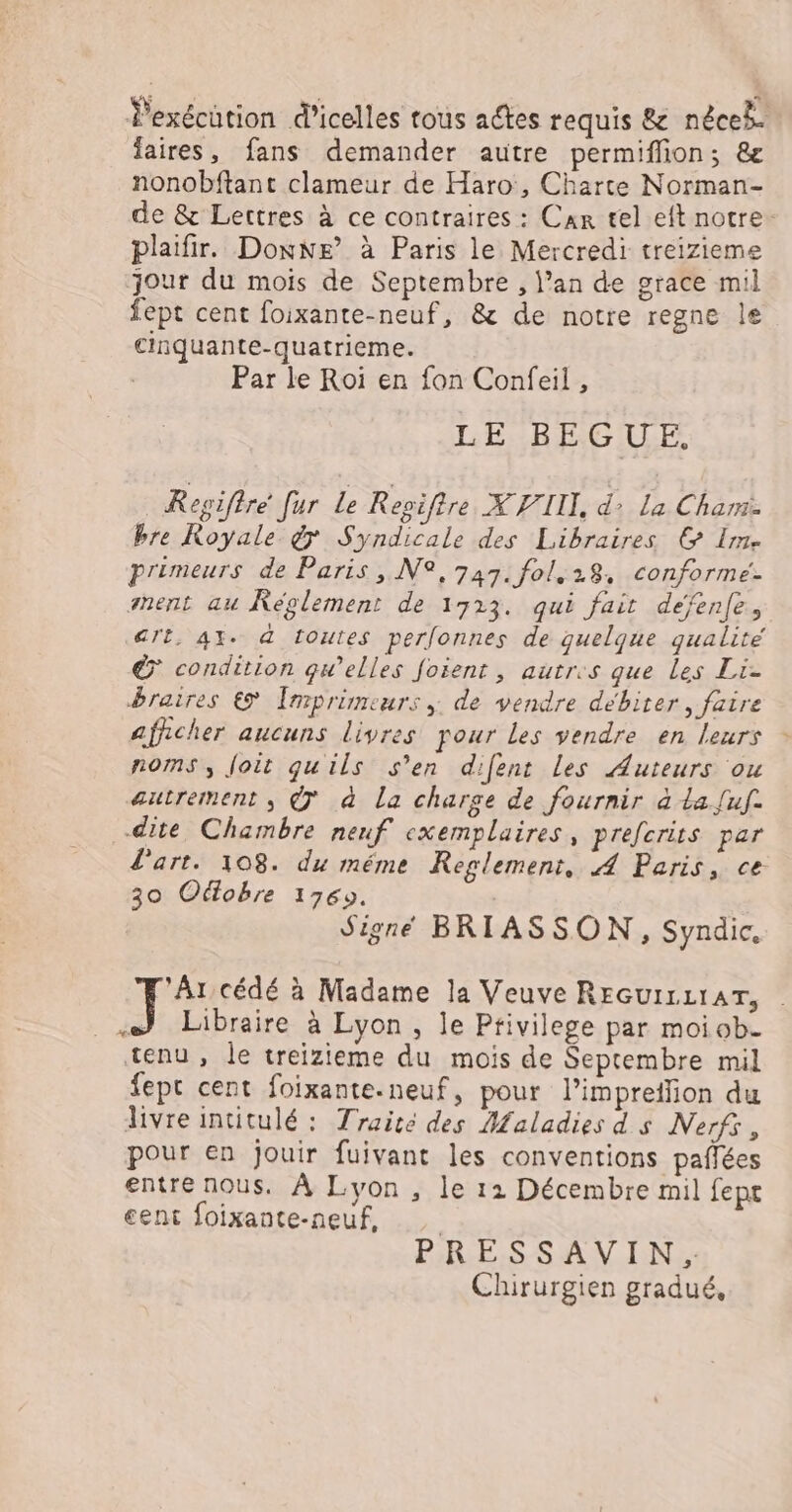 Pexécütion d’icelles tous actes requis &amp; néceb. faires, fans demander autre permiflon; &amp; nonobftant clameur de Haro, Charte Norman- de &amp; Lettres à ce contraires : Car tel eft notre plaifir. Donne’ à Paris le Mercredi treizieme jour du mois de Septembre , l’an de grace mil fept cent foixante-neuf, &amp; de notre regne le cinquante-quatrieme. Par le Roï en fon Confeil, LE BEGUE. Regiftré [ur Le Repiftre X VIIL, d: La Cham bre Royale 7 Syndicale des Libraires © Im. primeurs de Paris ,.N2, 747. fol.28, conforme. ment au Réglement de 1723. qui fait defenfe, art, AX. à toutes perlonnes de quelque qualité € condition qu’elles foient , autres que Les Li- braires € [mprimeurs ; de vendre débiter, faire afficher aucuns livres pour les vendre en leurs noms, Joit quils s’en difent les Auteurs ou autrement, © à La charge de fournir à La [uf. dite Chambre neuf exemplaires, prefcrits par l'art. 108. du méme Reglement, 4 Paris, ce 30 Odlobre 1769. Signe BRIASSON, Syndic, ‘Ar cédé à Madame la Veuve REGUILLIAT, . ) Libraire à Lyon, le Privilege par moi ob. tenu, le treizieme du mois de Septembre mil fepr cent foixante.neuf, pour l’impreflion du livre intitulé : Traité des Maladies ds Nerfr, pour en jouir fuivant les conventions paflées entre nous. À Lyon , le 12 Décembre mil fept cent foixante-neuf, PRESSAVIN.: Chirurgien gradué,