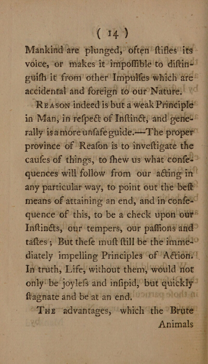 Mankind'are plunged; often’ ttifles its voice, or makes it impoliblé'te diftine’ guifh it from’ other Impulfés which are® accidental’ and fordign to our Nature) (~ Reason indeed is but a weak Principle* in Many in refpec of Inftinet; and oeene!® rally’ isamoreunfafe cuide.—The proper” province of Réafon is to invefticate the caufes of things, to fhew us what conte! : quences will follow from our acting in! any patticular'way, to poirit out the bef’ means of attaining an end, and in confex quence of this, to be a check upon our® Inftinéts, our tempers, our paffions and? taftes; But thefe muft {till be the imme+° diately impelling Principles of ‘Aion.’ In truth, Life, without them, would noe only''be joylefS and infipid; but quickly” ftagnate and be at an end. 01 08 Tue advantages, which the ‘Brute’ Animals