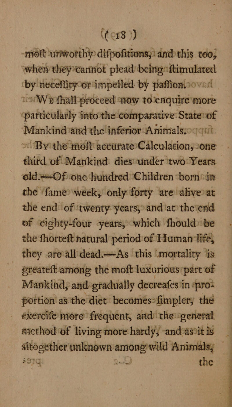((o#8 )) -mott ‘utiworthip difpofitions,! and this teo; when they€anniot plead being ftimulated ‘by neceflirpoor impelled. by paffioniooved — .9°W efhallproceed ‘now to‘enquire more particularly intothe comparative: Statevof “Mankind and the inferior Animalsioqqu » Byithe moft accurate Calculation, “one third of Mankind dies:under two Years old.+-Of one ‘hundred Children -born°in the ‘fame? week, only forty are aliveoat the end: of ‘twenty years, and ‘at’ the'end of eighty-four ‘years, which fhould be the fhorteft natural period of Human life, they are’all dead.—As this ‘mortality jis sreateft among the moft luxurious: part of Mankind; and eradually decreafes i in: ‘pro- portion! asthe diet becomes fimplery the _ éxercife more frequent, and the general aiethod of living more hardy; -andas%tis _ sitogether unknown ean Animalsy +97q: ~ the