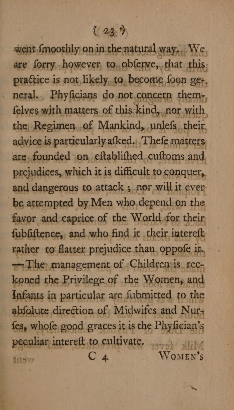 . {( 249) went fmoothly onin thematural way... We, are forry,. however, to. obferwe,,, that this, ; ptactice is not, likely, to, become foon ge:, _ neral., Phyficians do .not.concern them-, felves with matters.of this. kind,., nor.with, the, -Regimen,,of Mankind,, unlefs, their, advice is particularly.afked,; Thefe matters, are, founded jon. eftablithed, cuftoms and. prejudices, which it 1s difficult to conquer, and dangerous to. attack, ; nor will it ever be attempted by Men who.depend.on the favor and:caprice of the World for their, fubfiftence,, and.who find it , their intereft rather to: flatter prejudice. than, oppole 1 it. >The) management of ;Childrenyis_ rec- koned the Privilege of , the Womens and infants i in particular are Submitted to. the _ abfolute. diregtion. of | Midwifes and N ur fes, whofe, good graces it is the Phpbeians ‘S peculiar intereft, to. cultivate, graye a Siev C4 Women’s fet