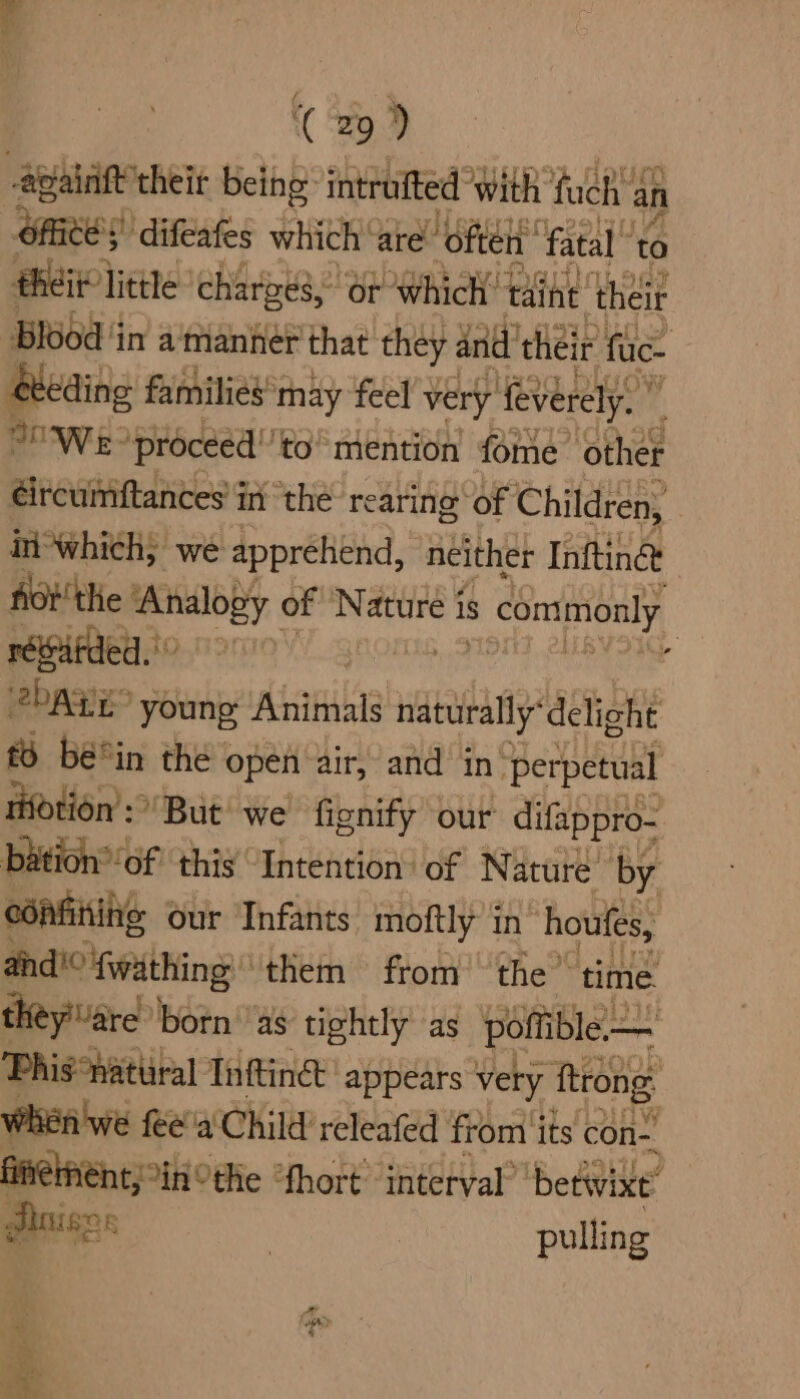 apaintt their being intrufted With fuch' 4 an aed ‘difeafes which ‘are ‘oftelt fatal” to een hae: charges,” or which’ taine’ their Blood ‘in a'manher that they and’ their fuc- eeding families’ may feel’, very feverely. ” oo Wee ‘proceed'’to” mention fome other éircumftances' in the rearing of Children, in-which; we apprehend, neither Infting&amp; fot the ‘Analogy of Nature i is s commonly réebfded. 2bagE young Animals naturally“delicht £5 bé°in the open air, and in’ ‘perpetual tifotion’: But we fionify our difappro- bation®‘of this Intention: of Nature’ by cdifiting our Infants moftly in houfes, and'° fwathing: them from the time theyare born ‘as tightly as po ble Phi natural Inftinet' appears very ‘tiong When we feea'Child’ releafed from ‘its con-. fineinent, ‘inthe “fhort interval’ betwixt” Pinisgs | pulling b he
