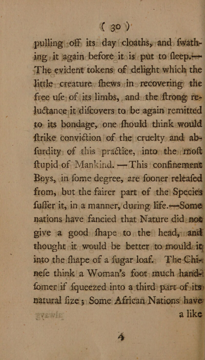 { go)’ pulling -off its: day cloaths, and, fwath- ing it again: before-itois| put to fleep+— ‘The.evident tokens; of -delight: which the little creature, fhews);in» recovering) the free ufe- of (its limbs, and, the ‘ftrone re> Juétance;it difcovers tobe again remittdd to. its bondage, one fhould think would firike conviction of the! cruelty and: abs fardity, of this practice, into the -mof ftupid-of Mankind. — This confinement Boys, in fome degree, are fooner reléafed from, but the fairer part of the! Species fuffer it, ina manner, during: life. —Some nations have fancied that Nature did. not give a good fhape to. the head:,and thought it would be better. tommouldcig into the fhape of a fugar loaf. The-Chin nefe think a Woman’s foot: much handet fomer if {queezed into a:third? part-of sits» natural fize ; Some African. Nations haver ST ha a like a.
