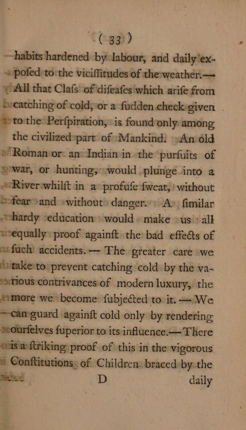 ~habits hardened by. labour, and daily’ex- _ pofed to: the viciffitudes of the-weather.— y All that Clafs of difeafes which arife from ecatching of cold; ‘or a fudden.checkgiven . ‘>to the: Perfpiration, is found-only among _ the civilized»part: of :Mankind. »An dld » Roman or: an: Indian in the purfuits of war, or hunting; would plunge into a Riverswhilft in a profufe fweat, without “fear and «without danger. A» fimilar “hardy -education would - make —us > all wequally: proof againft the bad effeéts of | “sfuch: accidents. — The greater care we ‘staketo: prevent catching cold by the va- ‘tious ‘contrivances of modern luxury, the ssmore we become: fubjected to. it. — We ~camguard againft cold only by rendering ssourfelves fuperior to its influence.— There seis a:ftriking proof of this in the vigorous ® Conftitutions: of Children. braced -by.the a os | D daily