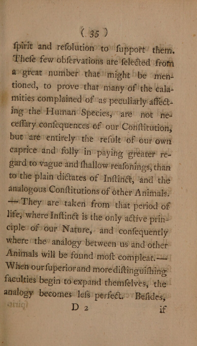 fpivit and refolution® to’ fapport’ them, Thefe:few obfervations ate fele@ed from ao'great number’ that might be “men: tioned, to prove that many’of the ala. | mities complained of as peculiatly affec- tgothe-HamancSpeciesyoarsi jek [yes _ ceflary confequences of our’ Cotiftitution; but: are’ entirely the refile of ‘our Own. caprice and’ folly’ in ‘paying eréater ré- gard to vacue arid thallow'reafonines: than — to'the plain dictates of Inftin@, ‘and thé analogous Conftitutions of other Animale. — They! are taken from that period of _ hfe; where Inftin&amp; is the only active prihe ciple: of our Nature, and confequently where othe» analogy between us and other Anitnals will be found moft-compleat: Wheivour fuperior and more diftinguifhine: faculties begin: to expand themfeélves; the analogy becomes: lef perfect.’ Béfides; aig) 1a a if