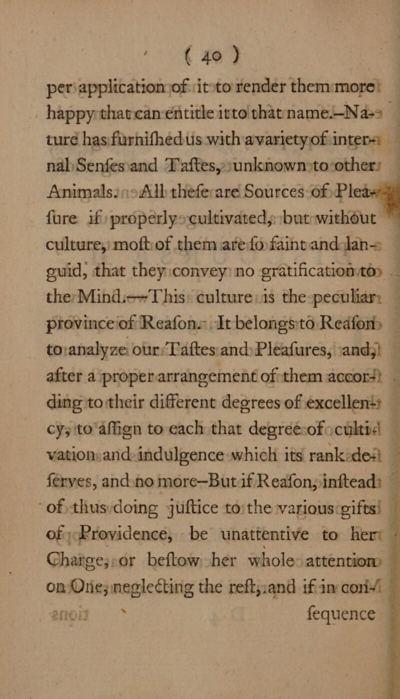 periapplicatiomofiteto render them:more} nabSenfesand Taftes:unknown>toothers culture,) moftiof them arefo faint anddan= guid, that they:convey: no gratificationtoy they Mind:++This: culture:is the-peculiar: to:analyze our‘Taftes and: Pleafures, | and;) ding to their different degrees of excellen+s cy; to'affign to each that degreesofocultd ferves, and-no more—Butif Reafon;inttead: of, thus:doing guftice to: the various:gifts! of Providence, be unattentive to her Charge;or beftow her whole> attentions fequence f f f ,