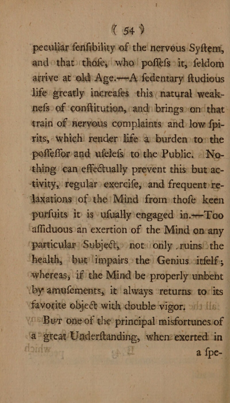 ( 549 peculiar fenfibility of the nervous Syftens, and othat> thofe,; who! poffefs >it; feldom atrive at Age. fedentary ftudious life greatly increafes this: natural weak- nefs. of ‘conftitution, ‘and: brings»on: that train of nervous complaints and: low dpi- rits, which! render life: a burden tothe poffefior and ufelefs to\the Public. » No- thing can effectually prevent this: butoac- “tivity, tegular exercife, and frequent» re- ~‘Jaxations of) the’ Mind from: thofe keen ‘purfuits it is ufually engaged in.—Too ‘affiduous’an exertion of the Mind oncany ‘particular: Subjed, not: only ruins! the health, but’ ‘impairs the Genius -itfelf; whereas, if the Mind be properly: unbeht _ \by amufements, it always “returns: toxlits pene object with double vigor; 91) (is. ‘ “Bur oneot the principal misfortunesiof - a Breat scam pd: when: exerted in oun a a {pe-