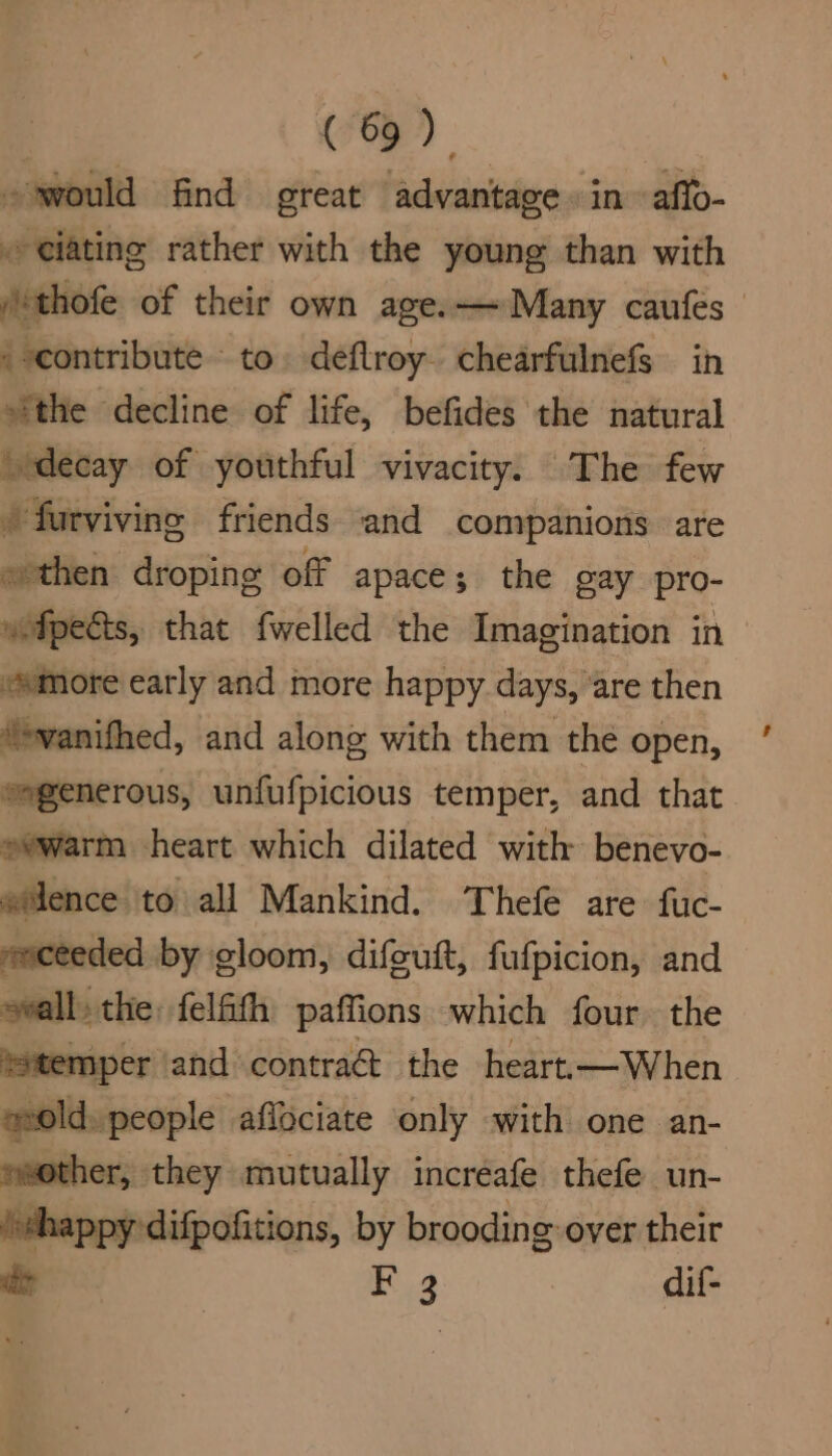 would find reat Niddiiniis in affo- ~ eiating rather with the young than with /thofe of their own age.— Many caufes _ contribute to. deflroy. chearfulnefs in “the decline of life, befides the natural decay of youthful vivacity. The few /furviving friends and companions are » then droping off apace; the gay pro- wfpects, that fwelled the Imagination in more early and more happy days, ‘are then ‘»vanifhed, and along with them the open, eegenerous, unfufpicious temper, and that. evwarm heart which dilated with benevo- silence to all Mankind. Thefe are fuc- smceeded by gloom, difeuft, fufpicion, and eeall the: felfth paffions which four. the ‘temper ‘and contra&amp;t the heart.—When mold. people aflociate only with one an- eeother, they mutually incréafe thefe un- ‘ehappy'difpofitions, by brooding over their dt F 3 dif-