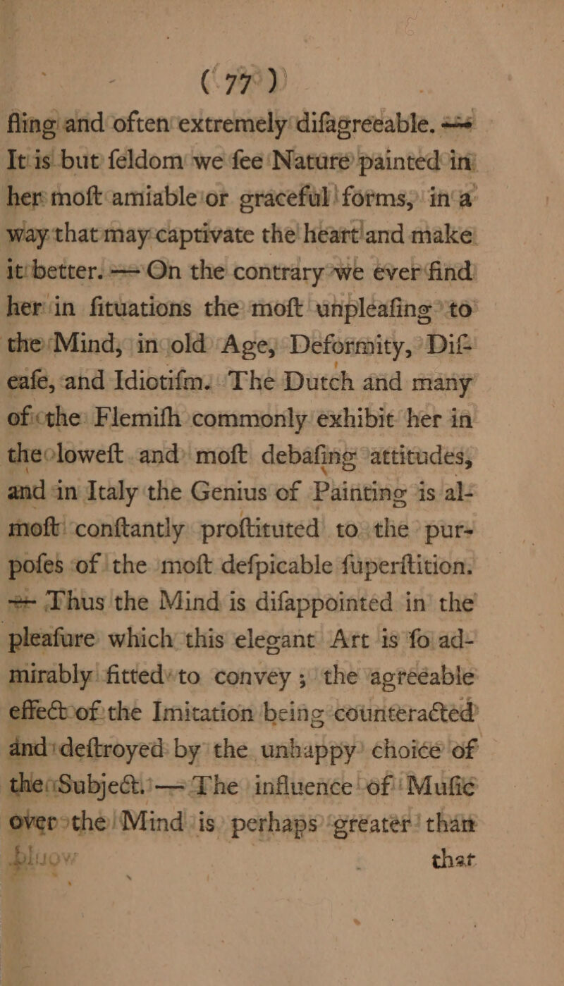 fling and oftenextremely difagreeable. + It'is but’ feldom we fee ‘Nature painted int her moft‘amiable'or graceful! forms, ina: way that may:captivate the! heartland make! it'better. On the contrary we ever find) her‘in fituations the moft unpleafing to theMind; invold) Age, Deformity, Dit eafe, and Idiotifm. The Dutch and many oficthe: Flemifh commonly exhibit her in theoloweft .and) moft debafing ‘attitudes, and 3 in Italy the Genius of Piititing 3 is al: moft: conftantly proftituted to the pur- pofes of the moft defpicable fuperitition. ++ Thus the Mind is difappointed in’ the pleafure which this elegant Art is foi ad- mirably fittedto convey ; the agreéable effe€bof the Imitation being counteracted andideftroyed: by the unhappy? choice of theSubject.'\— The | influence of’ Mufi¢ overothe) Mind ‘is. perhaps ‘greater! than bl “ 2 3 that