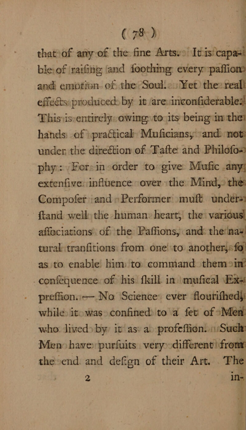 that of any of the fine Artsys Itis'capas: bleof ‘rating and feothme: everyspaffiom and enotion. of the -Soulle. Yet) the: reall effects: produced: by it /are: inconfiderables! This is:entirely: owing to its being im ther hands: of }. practical’ Muficiansy “and not: under the direction of Tafte and Philofo- phy: /Fersinsorder to give Mufic .any; extenfive: influence over the Mind, the Compofer and» Performer muft unders ftand well the human: heart, the various! affeciations’ of the Paffions, and: the‘inay tural tranfitions: from. one’\to another, «fo! as to enable’ him: to: command. themomr _confequence: of his: fill in. mufical Exes preffion.—.No Science: ever flourithed): — while: itowas» confined) to\a fet of “Men who. lived» by’ it ass a profefiion. Sule Men have» purfuits very» different! frony the end. and defen of their Art. . The 2 | in-