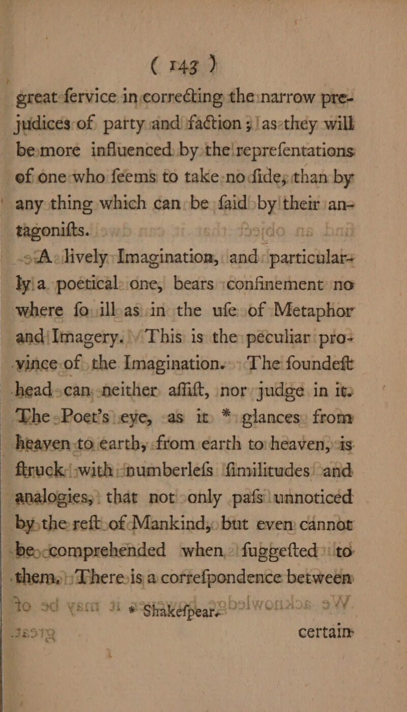 ( 43) besmore influenced, by the!reprefentations: ef one-who feems to take-no ides than by any thing which can: be faid: eve their an- tagonitts. ido.ns bai oA: lively i Ai and: particle lyia. poetical: one, bears \confinement no where fo ill.as\in the ufe of Metaphor and{Imagery.\/ This is the: péculiar pro+ ‘Lhe -Poet’s eye, -as it) *: glances» from to 3G VEO Ji g- Shakefpears ” WOLLaos ay.