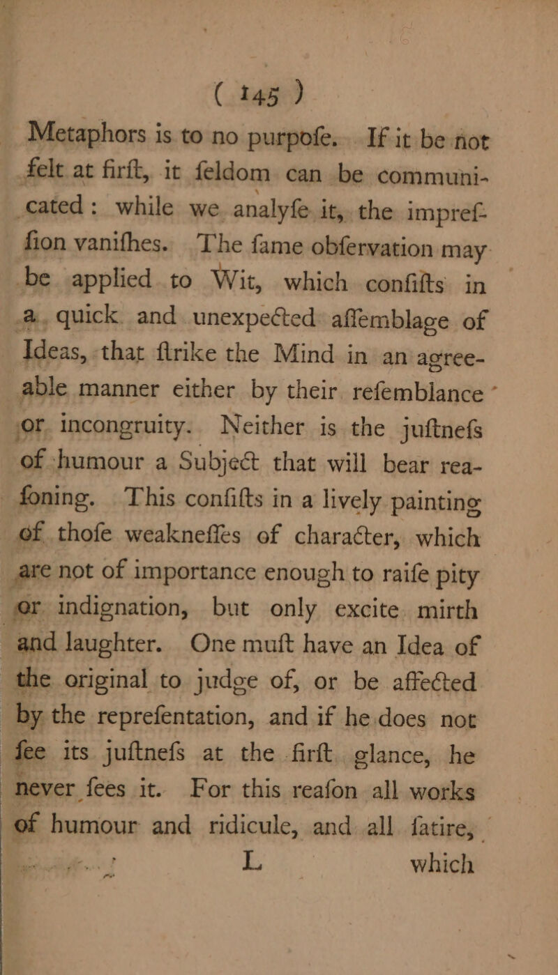 Metaphors is to no purpofe. If it be not felt at firit, it feldom. can be communi- cated: while we analyfe. it, the impref- fion vanifhes. The fame obfervation may: be applied.to Wit, which confifts in — quick, and unexpected: affemblage of ‘Ideas, that flrike the Mind in an acree- able manner either by their. refemblance ° or incongruity. Neither is the juftnefs of humour a Subject that will bear rea- —foning. This confifts in a lively painting of thofe weaknefles of character, which 7 are not of importance enough to raife pity er indignation, but only excite. mirth | and laughter. One muft have an Idea of the original to judge of, or be affected by the reprefentation, and if he.does not “fee its juftnefs at the firft. glance, he never fees it. For this reafon all works of humour and ridicule, and all fatire, ? L which