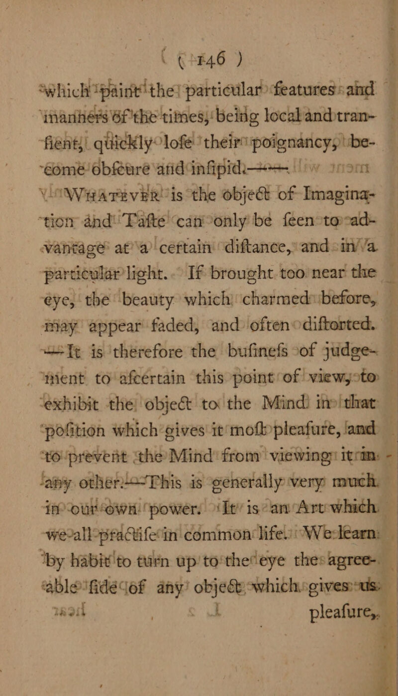 Lo eer” i ( £46 ) ‘which {paint thes particular features: and nanhers Bf'the times, being local andtran- “fient)! quickly: lof ‘theirs poignancy; ibe- ‘éomeé obfeuré anid infipid— vy trom VOWHATEveR' is the objet of Imagina- thom and! Fate’ cat only be feen toad- vantage’ ata’ ‘céftain “diftance,” and °in//a particular light. If brought. too near the eye, tbe ‘beauty which) ‘charmed: before, may appear faded, and often odiftorted. st Tt is ‘therefore the bufinefs oof yudge~ Went to'afeertain this point of! viewyoto — ‘exhibit the) objet to the Mind) ino ‘that: ‘pofition which gives it'mofpleafure, amd tOUprevent the Mind’ from | viewingn itm: - ‘ay other!-This is generally very much, Feu awit! power, ‘Tt’ isan Art cha werall: ‘practiferi in common lifes: Werlearn: ‘by habix'to turn up’to'theteye thes — ‘ablefidedof any’ ba which. ives nagit ds See plea