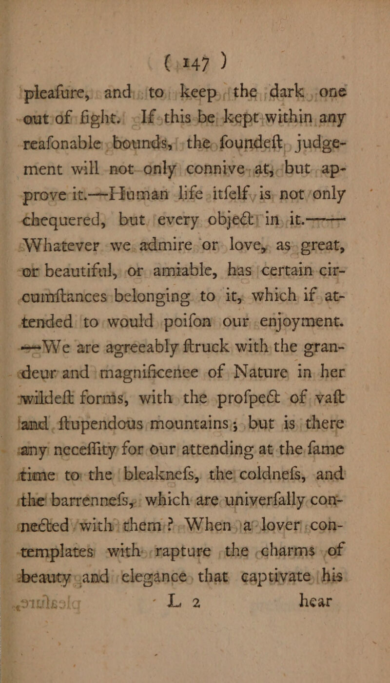 ipleafure,)and:;\to: keep, (the ;dark.,,one -outiofi fight.) <If.this-be|-kept;within, any _ -reafonable -bounds,/ the, foundeft,, yudge- ment will not—only connive-aty but -ap- prove iti+Hiuman life .itfelf, is. not only chequered, but, every objeéty in, it. —— ‘Whatever we. admire or love, as», great, “or beautiful, or amiable, has 'certain-cir- umtances: belonging to. it, which if at- tended |to would poifon’ our enjoyment. _ «We are agreeably ftruck with the gran- _ deur and jmagnificenee of Nature in. her swildeft formis, with the profpe&amp; of watt land . ftupendows mountains); but is, there ; any) neceflity for our attending at the fame time) tor the | bleakmnefs,. the; coldnef, and -_sthe! barrénnefsy: which are univerfally con- — mected /with? them:? When. )a? lover .con- templates’ with»,rapture the .charms of abeauty cand elegance, that captivate, |his oIuissic ae Ey hear