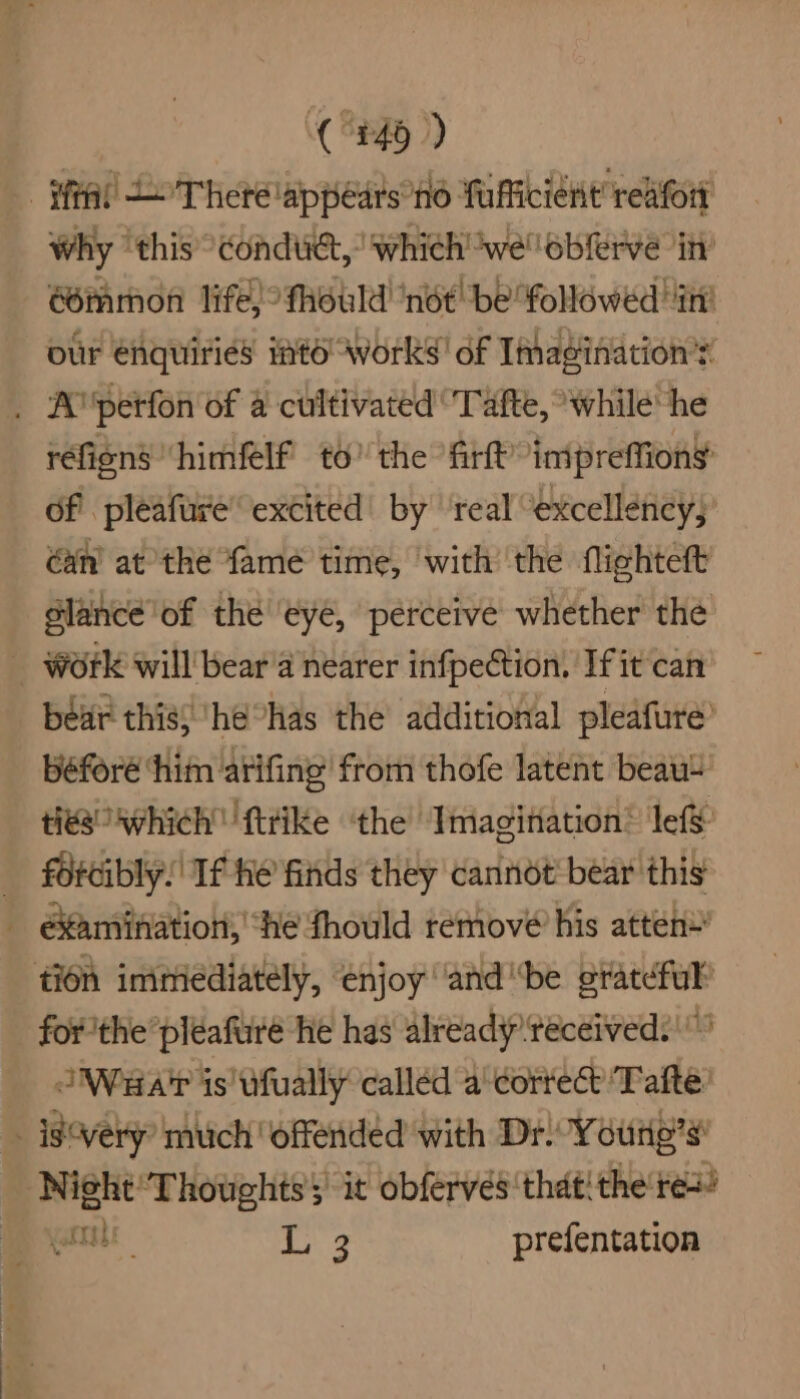 -Hftal L There lappedrs no Taficient refort Why ‘this conduct,’ which we oblerve in’ éommon life) fhould ‘not! be followed itt our enquiries itd Works! of Imagination’s . A petfon of a cultivated ‘Tafte, while he réfiens “himfelf to’ the firft’ inipreffions of pleafure excited’ by ‘real “excellency; an at the {ame time, with’ the flighteft slance of the ‘eye, perceive whether the _ Work will bear'a nearer infpection, If it can béar this} he°Has the additional pleafure’ béforé ‘him atifing from thofe latent beau ties Avhich ftrike ‘the Imagination: lef&amp; forcibly! If he finds they cannot’ bear this examination, ‘he fhould remove his atten*’ tion immediately, enjoy ‘and “be erateful’ for 'the*pleafure he has already received. “Waar is ufually called a' correct Tate: _ isvery’ much offended with Dr. Youre’s Night‘ Thoughts’ it obferves that! the re’ carl 3 prefentation