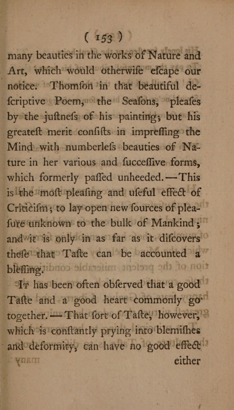 many beauties in’ the works of Native and Art, which would’ otherwif “ef€apé our “notice: ‘°Thomfoii *in’ that ‘bédtitiful de- -fcriptive : Poem;°' the’ Seafons; *“pleafes bythe juftnefs: of his painting; but* his ereateft merit confifts in impreffing the Mind:-with- numberlefs beauties of Na= ture in her various and. fucceffive: forms, which formerly paffed unheeded.— This isithe'moft-pleafing and ufeful effe@ of -Critidifms to layopen new fources of plea- ” fu¥e unknown’ to the bull of Mankind's'” andvitnis! only Gnas far ‘as’ it: difeovers © thefe sg Tafte .can “be eign ad -blefines ng 26 i YF has'been' often obferved’ chat’ a sys Tafte and -a”'g00d heart commonly go together. ‘That fortof Tafte) ‘however}!® which*is'conftantly prying into! ‘blemiifhes een can have: no ‘good ‘effect’ 7 either
