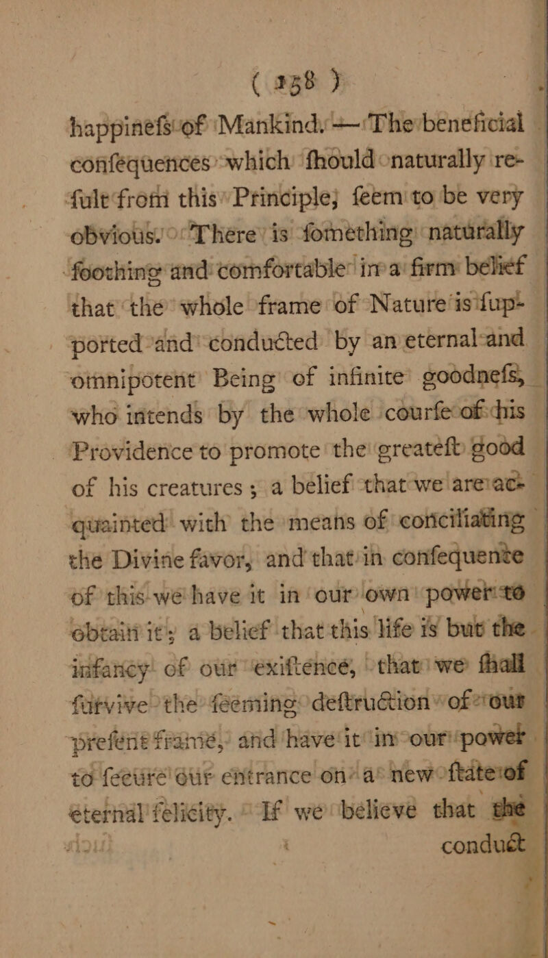 confequences which: fhould onaturally re- fule from this Principle; feem to be very obvious!’ There’ is fomething) naturally that the whole frame of Nature ‘is ifup+ who intends by the whole courfeoficdhis _ Providence to promote the! greatefb good che Divine favor, and that’in confequente of this we have it in our own! power? fatvive the feeming deftruion vof2our conduct |