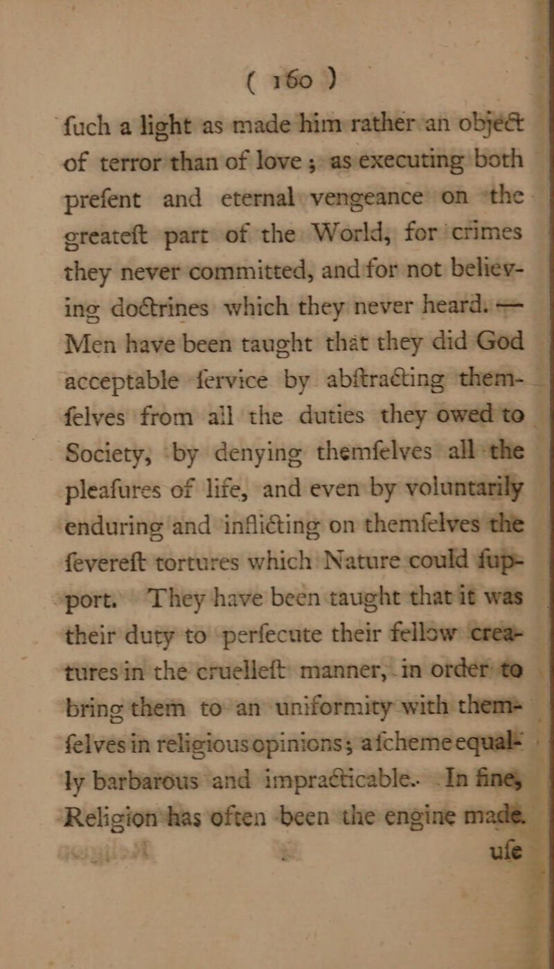 ‘fuch a light as made himrrathervan obyeé&amp; j of terror than of love; as executing both — prefent and eternal: vengeance on “the. | createft part of the World, for’crimes — they never committed, and for not beliey- — ing doétrines which they never heards = Men have been taught that they did God | acceptable fervice by abftracting them-_ felves from ail the duties they owed to — . Society; ‘by denying themfelves all the © pleafures of life, and even by voluntarily it ‘enduring and ‘infli@ting on themfelves the fi fevereft tortures which Nature could fup= | »port. They have been taught thatit was F their duty to perfecute their fellow ‘crea tures in the cruelleft manner, in order te : bring them to an uniformity with them> — felvesi in cia lp —— i eI ome Shea Religiontas ie ‘been the engirt na te. iz are ~~ t >