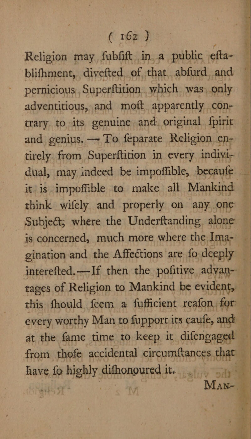 ( 16z ) Religion may fubfift ina public efta- blifhment, divefted of, that. abfurd, and pernicious Superftition which. was. .only adventitious, and moft apparently con- trary. to its genuine and. original fpirit and genius. —~ To feparate Religion en- tirely from Superftition in every indivi- dual, may indeed be impoffible, becaufe it is impoffible to. make all Mankind think wifely and properly on any one Subje@; where the Underftanding alone is concerned, much more where the Ima- gination and the Affections are fo. deeply : interefted,—If then the pofitive advan- tages of Religion to Mankind be evident, this fhould feem a fufficient reafon for every worthy Man to fupportits caufe, and at the fame time to keep it difengaged from thofe accidental circumftances baat 4 have fo highly difhonoured it... . 4).