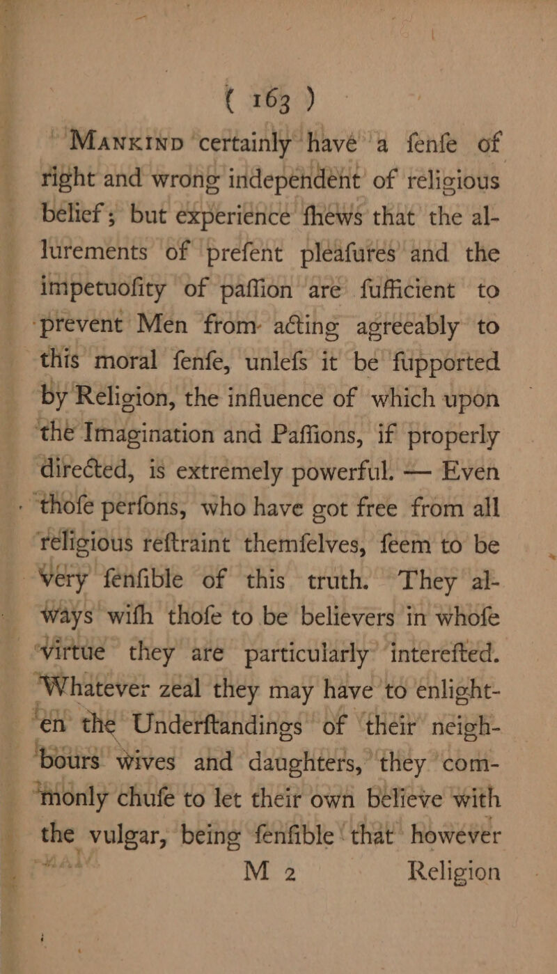 ~Mawnxinp ‘certainly havé’a fenfe of right and wrong independent’ of religious belief ; but experience fhews that the al- lurements of prefent pleafures’ and the impetuofity of paffion are fufficient to ‘prevent Men from acting agreeably to this moral fenfe, unlefs it be’ fupported by Religion, the influence of which upon ‘the Imagination and Paffions, if properly directed, is extrémely powerful. — Even eb FG ways wifh thofe to be believers in whofe ‘Whatever zeal they may have to enlight- ‘monly chufe to let their own believe with sein’ oe? being fenfible ‘that however M 2 Religion