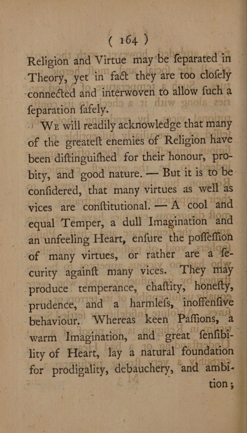 Theory, yet in fac they are too clofely -conneéted and interwoven to allow fach a feparation fafely. 4 / “We will readily acknowledge that many been diftinguifhed for their honour, pro- bity, and good nature. — But it is to be confidered, that many virtues as well z as ‘vices are conftitutional. — A cool ‘and equal Temper, a dull Ima ination and an unfeeling Heart, enfure 2 poffeffion of many virtues, or rather are a “fe- curity againft many vices. They indy produce temperance, chaftity, honetty, prudence, and a_ harmlefs, inoffenfive behaviour. ‘Whereas keen Paffions, a is lity of Heart, lay a natural foundation tion ; i