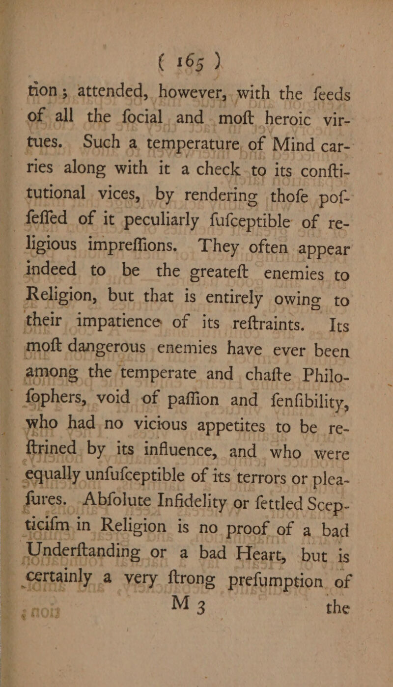 ton ; attended, however, with the feeds of all the focial and _ moft heroic vir- tues. Such a temperature, of Mind car- ries along with it a check-to its confti- tutional vices, by rendering thofe pof- feffed of it peculiarly fufceptible of re- | ligious impreffions. They often appear indeed to be the greateft enemies to Religion, but that is entirely owing to their impatience of its reftraints. Its moft dangerous. enemies have ever been _ among the temperate and. chafte Philo- F fophers, void of paflion and fenfibility, who hadno vicious appetites to be _re- Rrrined by its influence, and who were equally unfufceptible of its terrors or plea- fares. Abfolute Infidelity or fettled Scep- ae in Religion is no proof of a bad ‘Underftanding or a bad Heart, but is certainly a yery ftrong prefumption. of M 3 the P ROW