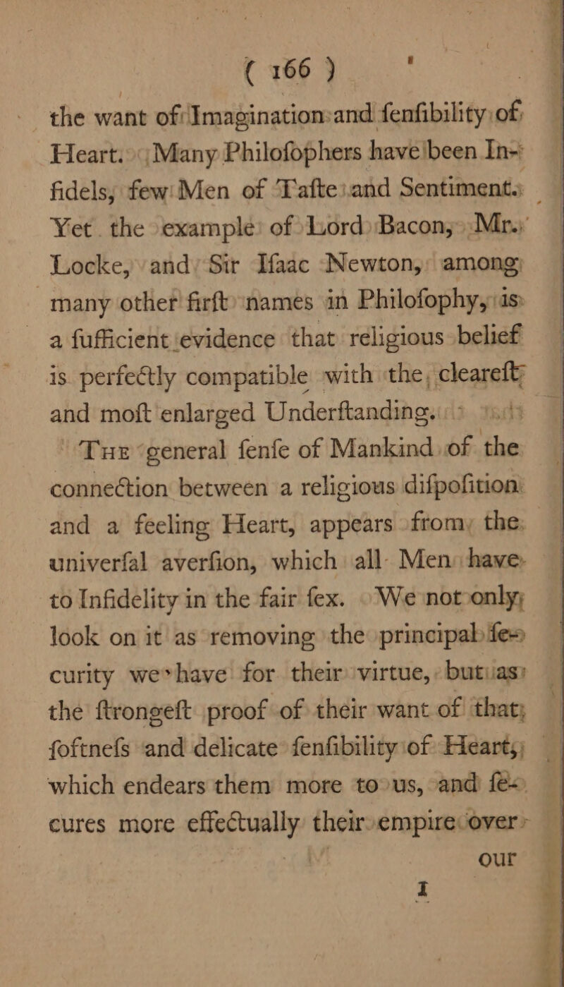 the want ofImagination:and fenfibility of, Heart. |; Many Philofophers haveibeen In-: Yet. the example’ of uord) Bacon; >:Mr.; Locke, and’ Sir Ifaac Newton, among; many other firft):names in Philofophy, as a fufficient evidence that religious belief is perfectly compatible with the, cleareft; and moft enlarged Underftanding. : Tue ‘general fenfe of Mankind of the connection between a religious difpofition univerfal averfion, which all- Men: have. to Infidelity in the fair fex. . We notoonly; -Jook on it as removing the principab fes curity we*have for their virtue, : butias? the ftrongeft proof of their want of! that; which endears them more tous, and fe) cures more effectually’ their»empire over» | IN! our i a ale 9