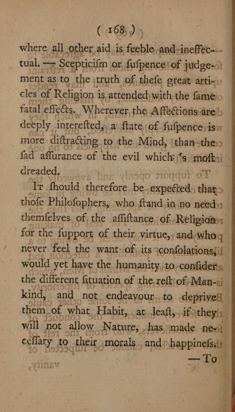 where, all other aid .is feeble and:ineffec-— tual. — = Scepticifin or, fufpence | of judge~°) ment as to the truth of thefe gteat arti~ cles of Religion i is attended) with the fameéio fatal effeets, Wherever, the Affections are) deeply . interefted,, a Mate of fufpencesis _ more: diftra@ing. to the Mind, |than-the> | fad affurance of ‘the evil which: * 's mofts; | dreaded. bet wer! | ‘Tr. fhould therefore Be ‘aaa that» | thofe Philofophers, who. ftand.in.no needy: themfelves of the affiftance, of -Religiona: : for the fupport of their. virtue,- and, wha | never feel, the want~of, its :confolationsji{ — would - yet. have the humanity, to,confiders — the different fituation of the. reftrof;Man-2) kind, and not. endeayour.. to deprives } them. of what. Habit, at leaft, ifs \theyis., will not callow Nature, ,.has, made nes} celfary to. their, morals. and ; shappinefssy