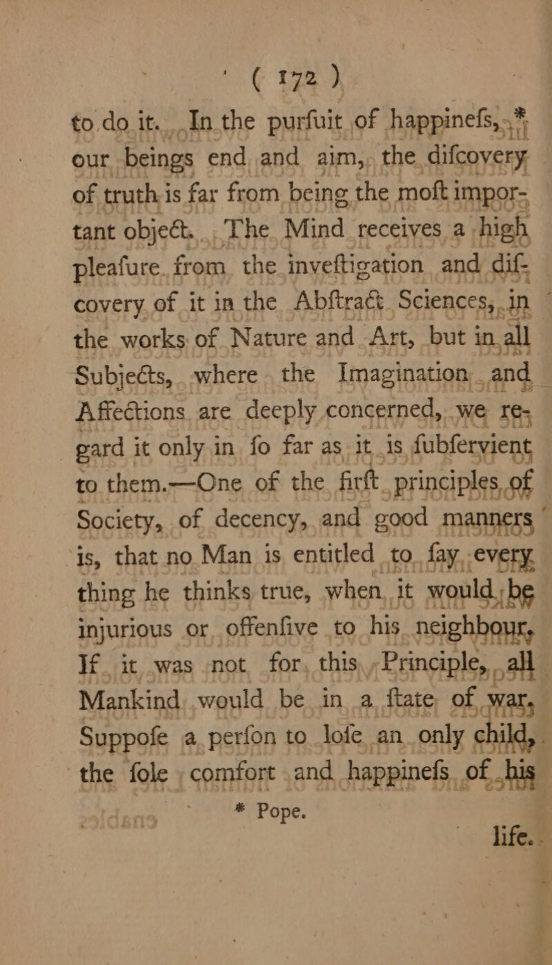 to do it. In the purfuit of happinefs,.* our beings end and aim, the ee of truthis far from being the moti impor- tant object, The Mind. receives a. high pleafure. from the inveftization and dif covery of it in the Abftract Sciences,. dn the works: of Nature and Art, but in. all Subjects, where the Imagination . and Affections. are deeply concerned, we re; : gard . it only in fo far as it_is fubfervient to them.—One of the firt principles, of Society, of decency, and good MARES ‘is, that no Man is entitled to. fay. every, thing he thinks true, when. it would be injurious or offenfive to his neighbour, If it was not for, this / Principle, all ; Mankind. would be in, a ftate of War, Suppofe a perfon to lofe an only child, the fole , comfort and happinefs of co - Pope. life. .