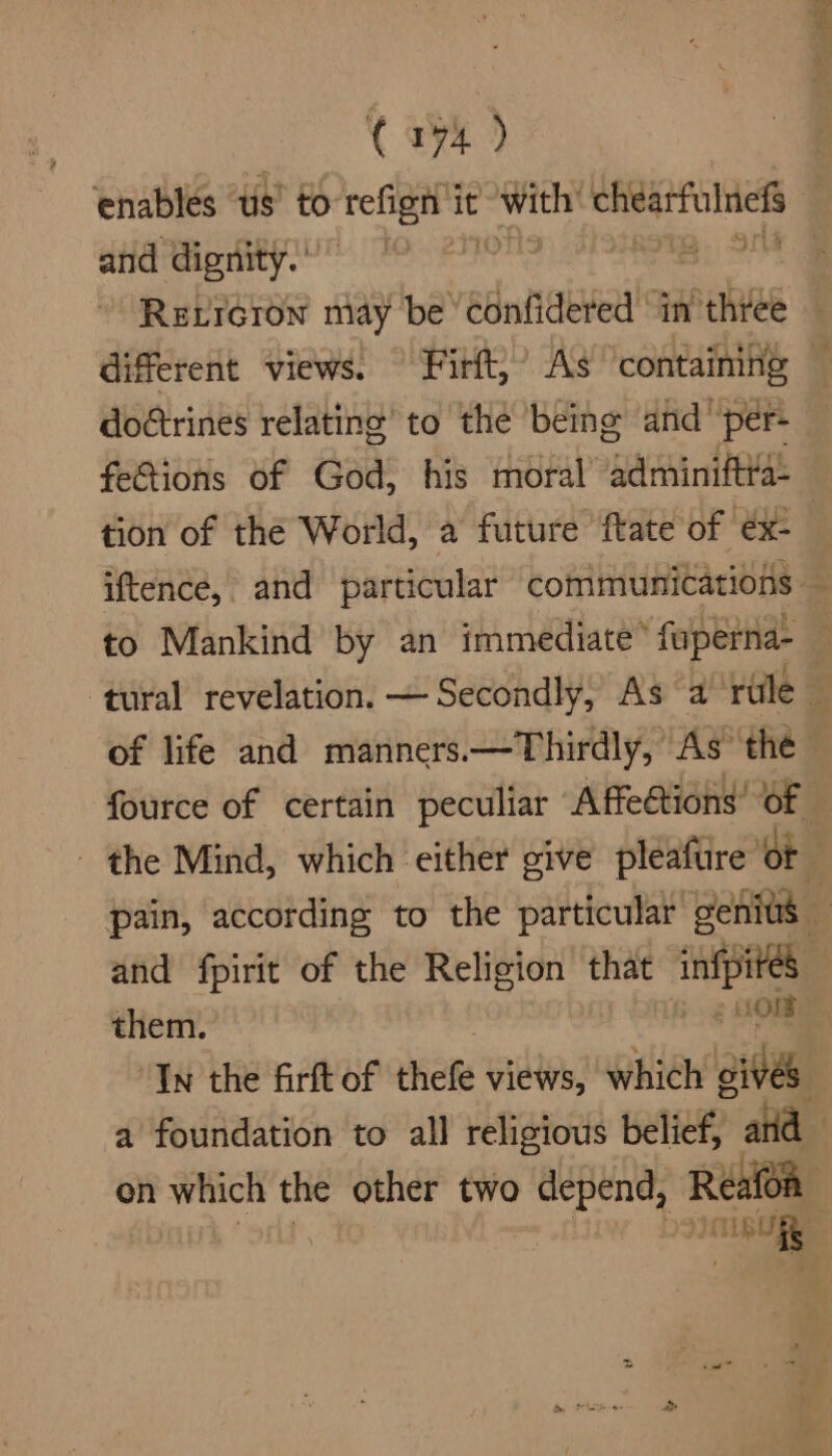 C174) enables ‘us’ to refige it with chidarfulnels and dignity. ” a 24% ReLreron may be confidered in three — different views. Firft,’ As ‘containing — doftrines relating’ to the being and per- fe&amp;tions of God, his moral “adminiftya: tion of the World, a future ftate of ex- ; iftence, and particular communications — to Mankind by an immediate’ fuperna-_ tural revelation. — Secondly, As a ‘rule . of life and manners.—Thirdly, As the fource of certain peculiar Affeétions’ Of — - the Mind, which either give pleafure’ of pain, according to the particular genius and fpirit of the Religion that infpites them. : LO In the firft of bate views, which ives a foundation to all religious belief, ard on which the other two spite Reafoa con