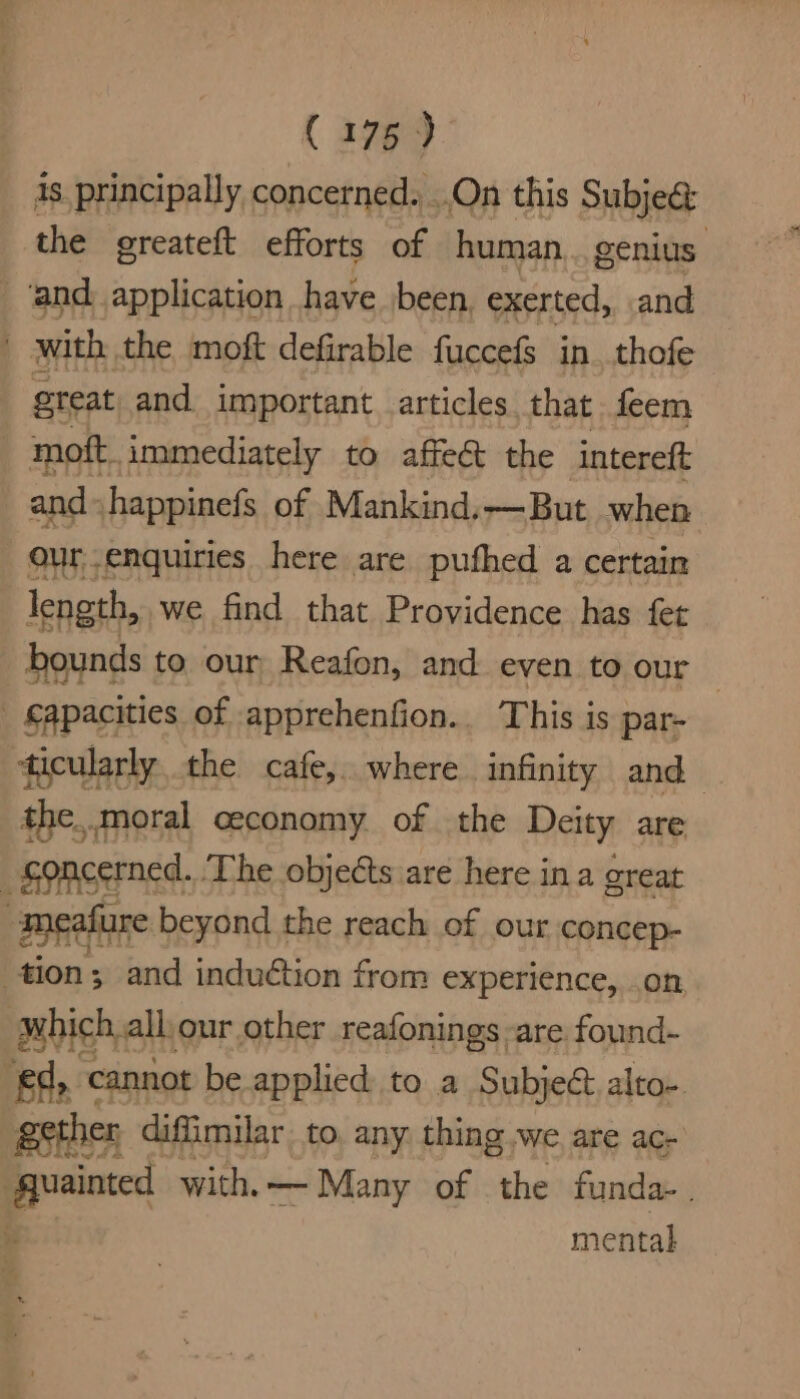 is. principally concerned. ..On this Subje&amp; the greateft efforts of human... genius and application have been. exerted, and with the moft defirable fuccefs in. thofe great, and important articles that feem moft. immediately to affeét the intereft and happinefs of Mankind.—But when : our enquiries here are pufhed a certain length, we find that Providence has fet bounds to our Reafon, and even to our — _ €apacities of apprehenfion.. This is par- ticularly the cafe, where. infinity and the..moral ceconomy of the Deity are _goncerned..The objects are here ina great -meafure beyond the reach of our concep- tion; and induétion from experience, on which all, our other reafonings -are found- eq, cannot be applied to a Subject alto- gether diffimilar to. any thing we are ac- ‘quainted with. — Many of the funda- . ie mental