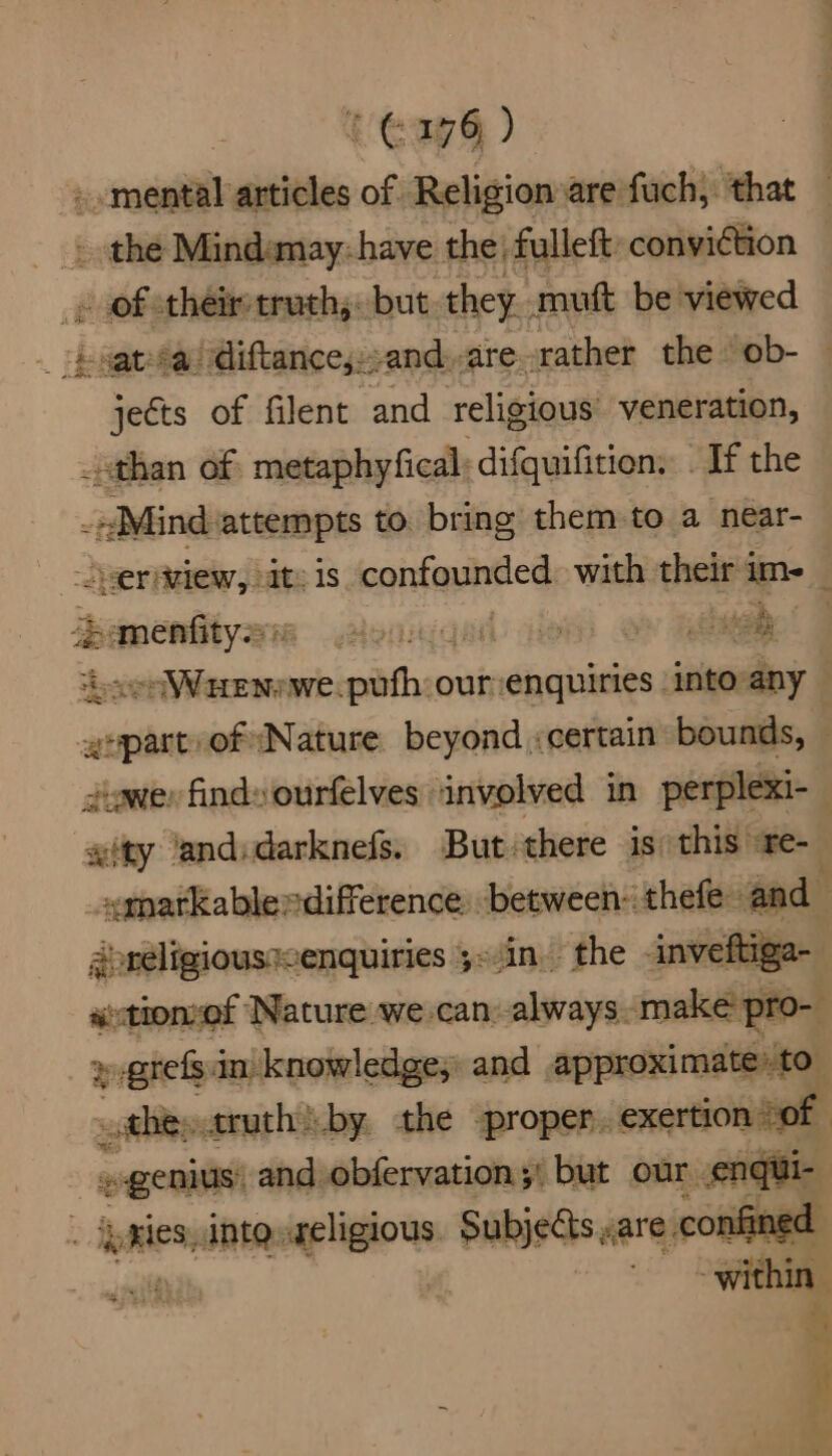 . mental articles of Religion are fuch, that - the Mindanay: have the’ fulleft: conviction 2 of theiretruch;. but they. mutt be viewed bngtsau diftances. and, are. rather the ‘ob- - Fekts of filent and religious veneration, than of metaphyfical: difquifition. . If the -»Mind: attempts to. bring them to a near- er Aziew, It: 1s confounded with their's im- inascaalinen Monga) ie | ah 4 epee clire rathenicindiegininedh into-any . gepart of (Nature beyond :certain bounds, — ewer finds ourfelves involved in perplexi- ity ‘andidarknefs. But: there is this re- _symarkablerdifference. between: thefe and aoreligioussenquiries 5=.in the inveftiga- ' actionzef Nature we.-can: always. make pro-— » grefs.in knowledge, and painter they ruth by the -proper. exertion 0 | genius and obfervation;' but our. nqui | peices, intg «religious Subjects <are confinec apill within - 7 , a