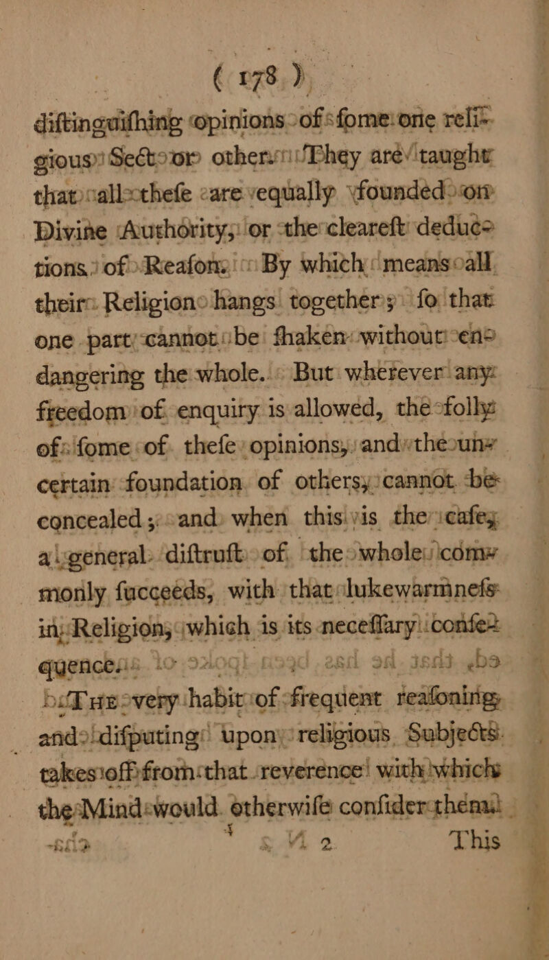 diftinglithing opinions -of fome:orie reli gious Sedtowr othervniPhey arev taught that callscthefe care vequally \foundedoom Divine Authority;: or -thescleareft deduc> tions.) of \Reafons': By whith meansoall, theirs Religions hangs togethers) fo that one parti-cannot.:be shaken: withoutien® dangering the whole... But wherever any: freedom of. enquiry is allowed, thefolhe ofsifome of. thefe opinions,: andtheouny certain’ foundation, of othersy:cannot be concealed and) when this.yis the :cafey a\general: diftruft. of. “theo whole:icomy monly fucceeds, with that lukewarmnefs: in Religion; : aah is its. oe ee maine LO 92400 }0 28M SAI id he j sedohifiuvingd Tpony: viretisios , Subjects | conamelhfecih spe reverence! an ee Be “RO, & V4 2 git,
