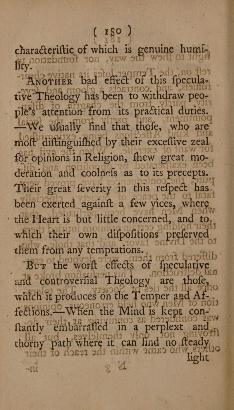 characteriftic of which is enuin e humi- fey nonsbryot ton .yew 91h oy PGs font Reno SVEBO 2 amo. od3_.10 flor \woraen iad “lore te this {pecula-, Vom . les MOD, pk ai tive heol og y has been to wit \draw ‘peo- rsh O S ree 3 mow yi vt ples “attention: rom its practical duties. 59%) Rik “We ufually” find that. thofe, who are. Bye: matt diftinguithed by their ‘exceflive zeal. Fos opinions in Religion, thew ¢ great. pba fh 59 detation ‘and coolnefs as to its precepts. i pI Their great feverity in this refpect has., ‘been. exerted againft a few yices, , wh iy AV) a : che’ ‘Heart 3 is but little concerned, and t if Or. which’ their own ‘difpofitions _preferyed iKem from any temptations. “Bur He Worft “effects OF»: eculati ive aoe a) 5 and “eeatraverh al Theology 7 are hofe,, whtel it produces: on the Tem NE eg Fh at vf tO now SAO LI i ) _ feétions When AS “the Tae Tis k epi con- en DOLlimoo eS rab e394 05 28 tantly: “enbatraifed in a BS ext anden i eavio} ‘ont \ ie a ae Peat thorn ‘path where it can fi no ftea iad? To does ape Cie Ww ine 7 ow, eyo | light 4 “Lit rs eee > 2 ae = eS ee a