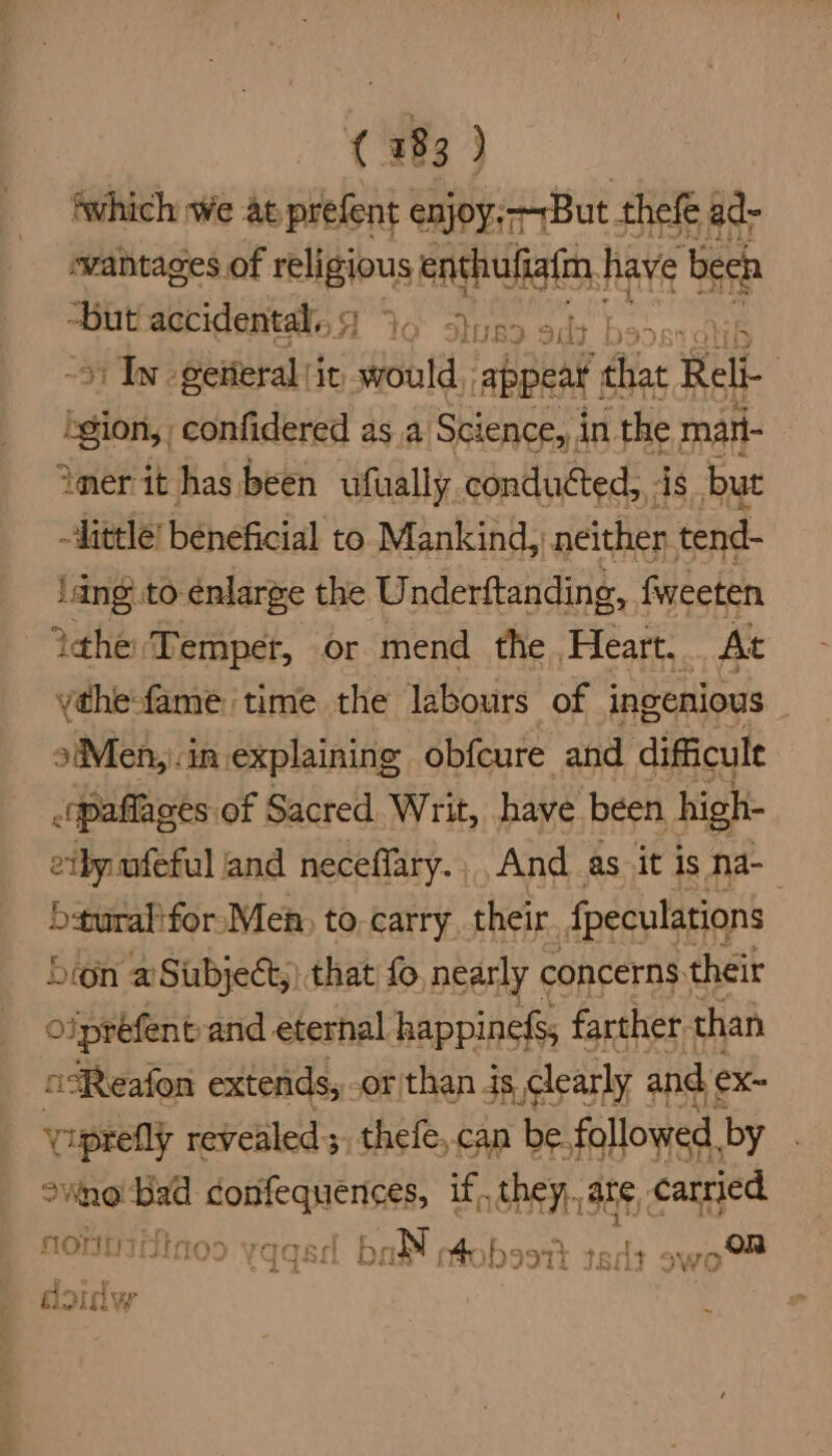 ‘which we at prefent enjoy: But thefe ad- wantages of religious enthufiaim | have been “but acridentdled 6 Stuss sb bo. o) In -getieral (ir stould, appear ‘chat Rel gion, confidered as a Science, in ‘the mai imer it has been ufually conducted, is but little’ beneficial to Mankind, neither tend- Jang to énlarge the Underftanding, fweeten Yahe Temper, or mend the Heart. At ythefame time the labours of ingenious 3Men,).in explaining obfcure and difficult .qpaflages of Sacred Writ, have been high- eiby ufeful and neceffary., And as it is na- bsuralifor Men, to. carry their {peculations bron aSiubject,) that fo nearly ¢ concerns their Oipréfent-and eternal happinefs, farther than csReafon extends, or than is, clearly and ex~ iprefly revealed; thefe,.can be. followed, by owno'bad confequences, if, they, are carried NOnHIGtioo (qqsa ball mtobsott ted swo doulw