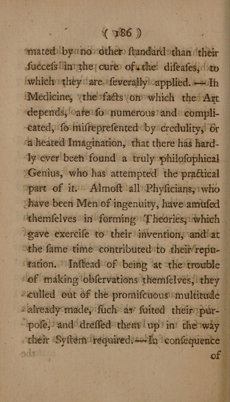 *mated) by no>othet ftandard than their faccefs inthe; cure) ofthe! difeates; (to wwhichiqhey | are.cfeveralbylcapplied. Th ‘Medicine, ythe sfaéts omwhich thed Act “depends;'catei foi numerous’ and © compli- cated, forinifreprefented by scredulitys! Gr ‘a heated Imagination, that there has hard- | »Genius, who has attempted! the pra@ical “part of iti. Almoft ‘all Rhyficians;: who # already made; ifach as’ faired their <pur- © pole} and drefied they | wp? in? thewiy