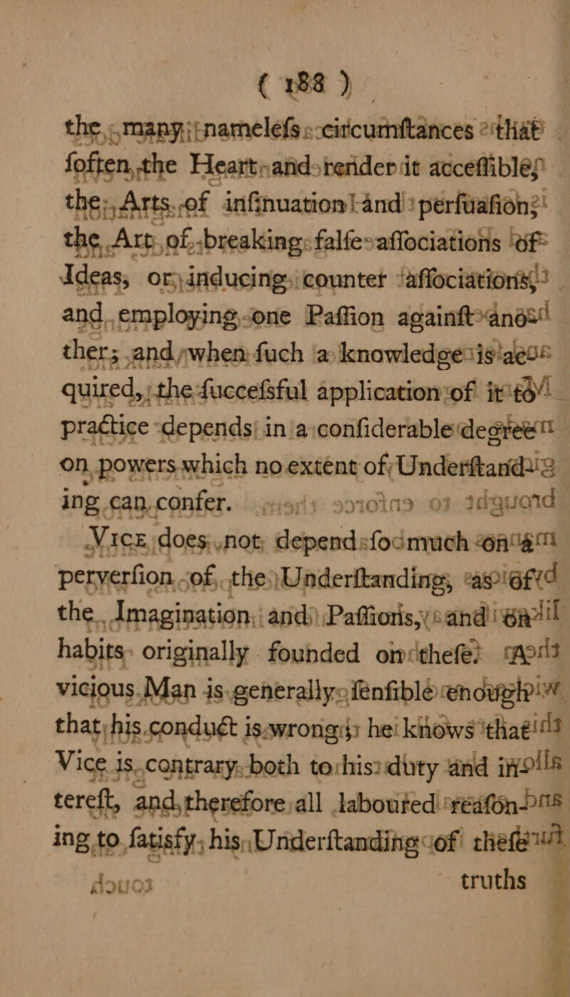 the, :.many:jinamelefs «-circumftances °that’ - foften, the Heartnands render it acceffiblep the; Arts. of infinuation|and) perfiiafion?! the. . Art. of, breaking: falfe»affociations (Of Ideas, or) inducing, countet Jaffociations,: - and_.employing.one Paffion againft*anos! | ther; and when: fuch |a knowledgesis!aeo® quired, ; the fuccefsful applicatiomof it ito” practice ‘depends| in a:confiderabledegree™ on, powers. which no extent of; Underftand2 ing can. confer. atiariy so10tna 03 ddguoids Vice does, not deals fodomuch @a%e™ peryerfion.. of, the.) Underitanding; apietid the. Amagination:: and) Paffioris,;cand i waail habits. originally founded omcthefer moi vicious ‘Man is. generallyofénfiblé enews that, rhis.conduét is:wrongi: he! knows ‘that! Vice. i is.contrary.both terhisiduty and ivoils tereft, and, therefore all laboufed ‘réafonl%5 ing tc to fatisty, his, Underftanding cof: thee douos ~ truths