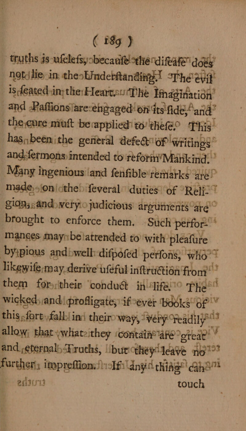 ( ify J | truths is ufelefiycbecaulel the dikare dot “Neti lie in: thesbinderRanding.! sre eyt _ is featedsin; the: Hearteu ‘The Sharpe? and Raffionsiaresthgaged: on dts'fide-Aan -the.cure nvuft becapplied: to! Bhefeo as has,,beenithe general defedtief! ‘writings © and:fermons intended to reform Mankind: Many ingenious’ and fenfible: remarks’ are! made sion the! feveral” duties of “Reli. 7 gidns:and>wetyio judicious areumentsard” brought to enforce them. -Such perfor- Manges maynbelattended to with pleafure byipious andbwell: ‘difpofed perfons; who’? Tikewife «may. derive uféfut infraction: from’ them fors:their ‘conduét ii ifei0 The ad wicked, and) profligate; if yer ‘books: 3 ele this, fore: fall ins theiroway, iweby Read : allow; that. (whateithey icontaih® Are ~oteat’ ¥ and_,eternal) “Truths, |ibur “they eave no”? further; impreffion:!icEf any chiA Ae ahd ma antuit “ealiah