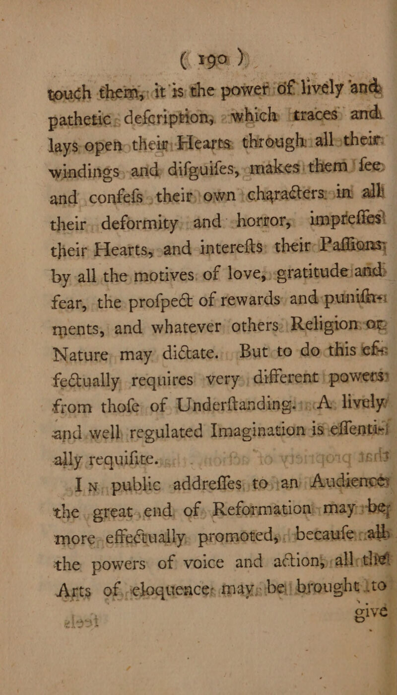 (199 )) tials theiniy: dt is: the power iof lively andh pathetic: deferiptions. owhicln itraces) and lays-openotheinddearts: through: allothemt: windings, and; difguites, « anakesi them !fee and: confefs', their) own i charactersini alli their. deformity and: horrors: imprefies! their Heartsy-and interefts: their: Pafions; by all the motives: of love; gratitudeianc | fear, the profpect of rewards: and«punifixn ments, and whatever others: Religion-om Nature. may dictate. But to do cthis cfs fectually, requires very> different | powers? from thofe of UnderftandingJinds lively’ | and. well regulated reser si seston ally requifitesics). core to qoig Ian In,,pubhe aAdieiiear tosani -istndietill the. great, end) of) Reformation: may bey more, effectually, promoteds: becaufeabb: the powers of voice and action) allotliet Arts of, celoquences mays ibe brought {to | gloat give |
