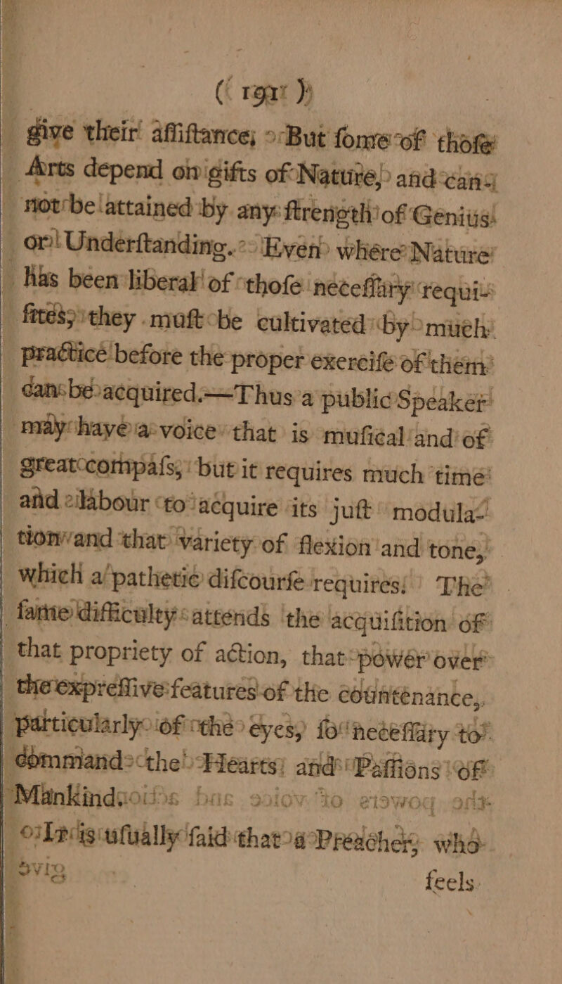 (( rear )) | dive their! afitance; >-But fome-of ‘thote _ Arts depend onigifts of Natu) and ais _ Morrbelattained by. any: ftrenoth: of Genitis! _ or! Underftanding. >: Ever whére’ Nature’ _ Has been liberal! of “thofe ‘neteffiry requis | ftté3 they moft-be cultivated By muely _ pradticé before the proper exerci of them: dansbevacquired.Thus'a public Speake: maychay@ia:voice’that is mufial/and of. greatccompats; but it requires much ‘timé: atid 2ilabour “fo acquire ‘its jutt modulae’ tionvand that variety of flexion and tone, which a pathetie difcourfe requires!’ The? . fame dificulty attends ‘the acquiftion oF that Propriety of action, thatpowér over | the'exprefive features. of the countenance, Patticularlyoiofcthe> eyes) f° heteflry to! eommiand>the! Hearts) aad \Patiens er “Mankindsoit 6 bas. ssiov. to elswoq, one | lpcisiufually {aid thaa Predchas who i Svig | feels. 4 ~